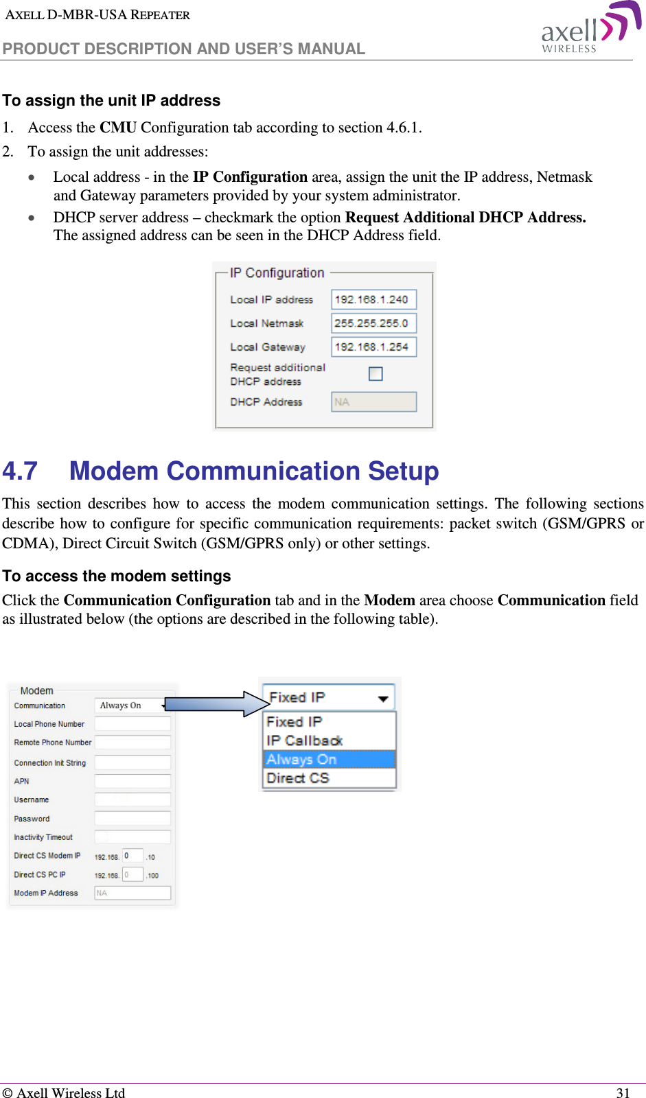  AXELL D-MBR-USA REPEATER  PRODUCT DESCRIPTION AND USER’S MANUAL   © Axell Wireless Ltd    31 To assign the unit IP address 1.   Access the CMU Configuration tab according to section  4.6.1. 2.  To assign the unit addresses: • Local address - in the IP Configuration area, assign the unit the IP address, Netmask and Gateway parameters provided by your system administrator.  • DHCP server address – checkmark the option Request Additional DHCP Address. The assigned address can be seen in the DHCP Address field.  4.7  Modem Communication Setup This  section  describes  how  to  access  the  modem  communication  settings.  The  following  sections describe how to  configure for specific communication requirements: packet switch (GSM/GPRS or CDMA), Direct Circuit Switch (GSM/GPRS only) or other settings. To access the modem settings Click the Communication Configuration tab and in the Modem area choose Communication field as illustrated below (the options are described in the following table).           