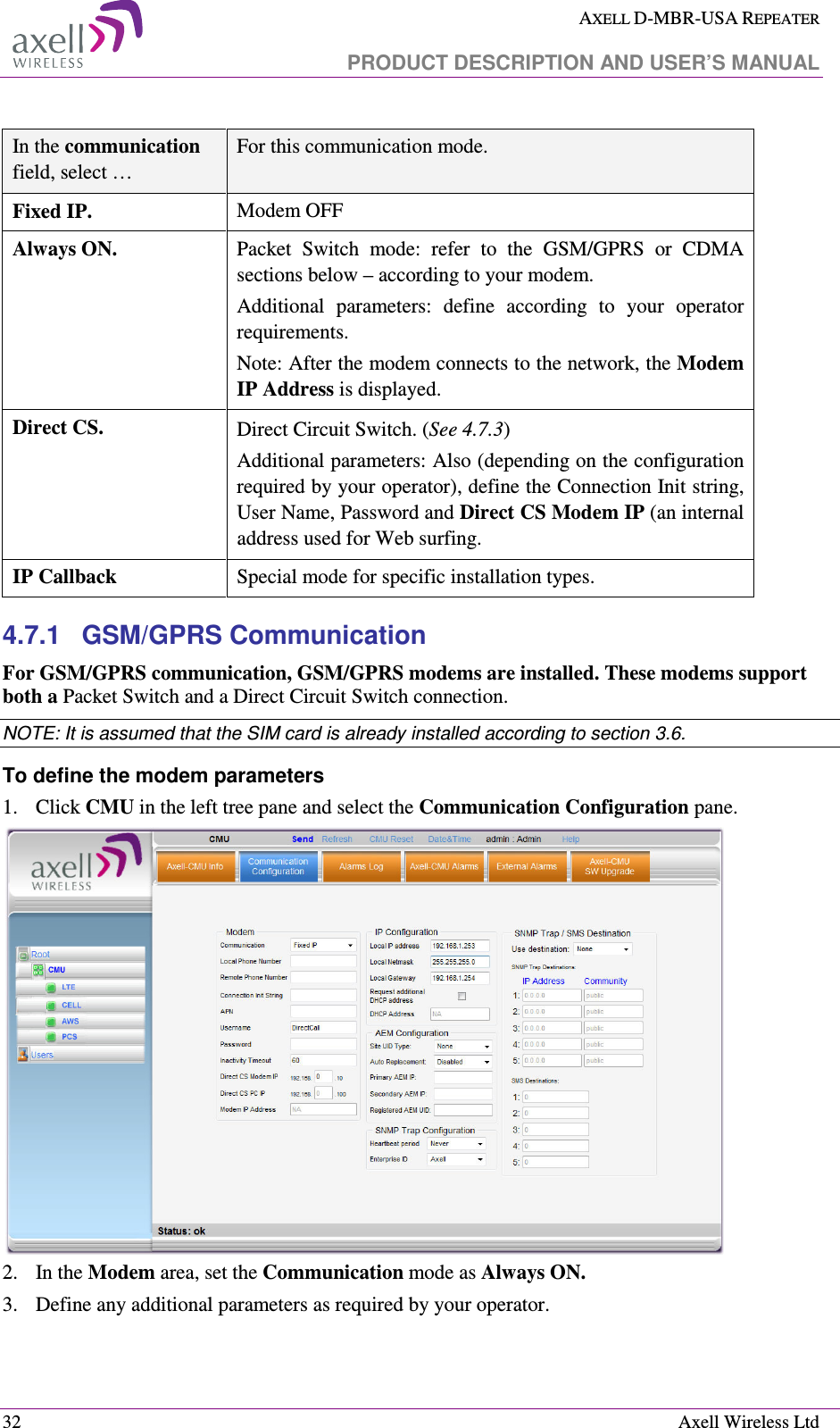  AXELL D-MBR-USA REPEATER   PRODUCT DESCRIPTION AND USER’S MANUAL  32    Axell Wireless Ltd  In the communication field, select … For this communication mode.  Fixed IP. Modem OFF Always ON.  Packet  Switch  mode:  refer  to  the  GSM/GPRS  or  CDMA sections below – according to your modem. Additional  parameters:  define  according  to  your  operator requirements. Note: After the modem connects to the network, the Modem IP Address is displayed. Direct CS.  Direct Circuit Switch. (See  4.7.3) Additional parameters: Also (depending on the configuration required by your operator), define the Connection Init string, User Name, Password and Direct CS Modem IP (an internal address used for Web surfing. IP Callback Special mode for specific installation types. 4.7.1  GSM/GPRS Communication For GSM/GPRS communication, GSM/GPRS modems are installed. These modems support both a Packet Switch and a Direct Circuit Switch connection.  NOTE: It is assumed that the SIM card is already installed according to section  3.6.  To define the modem parameters 1.  Click CMU in the left tree pane and select the Communication Configuration pane.   2.  In the Modem area, set the Communication mode as Always ON.  3.  Define any additional parameters as required by your operator.  