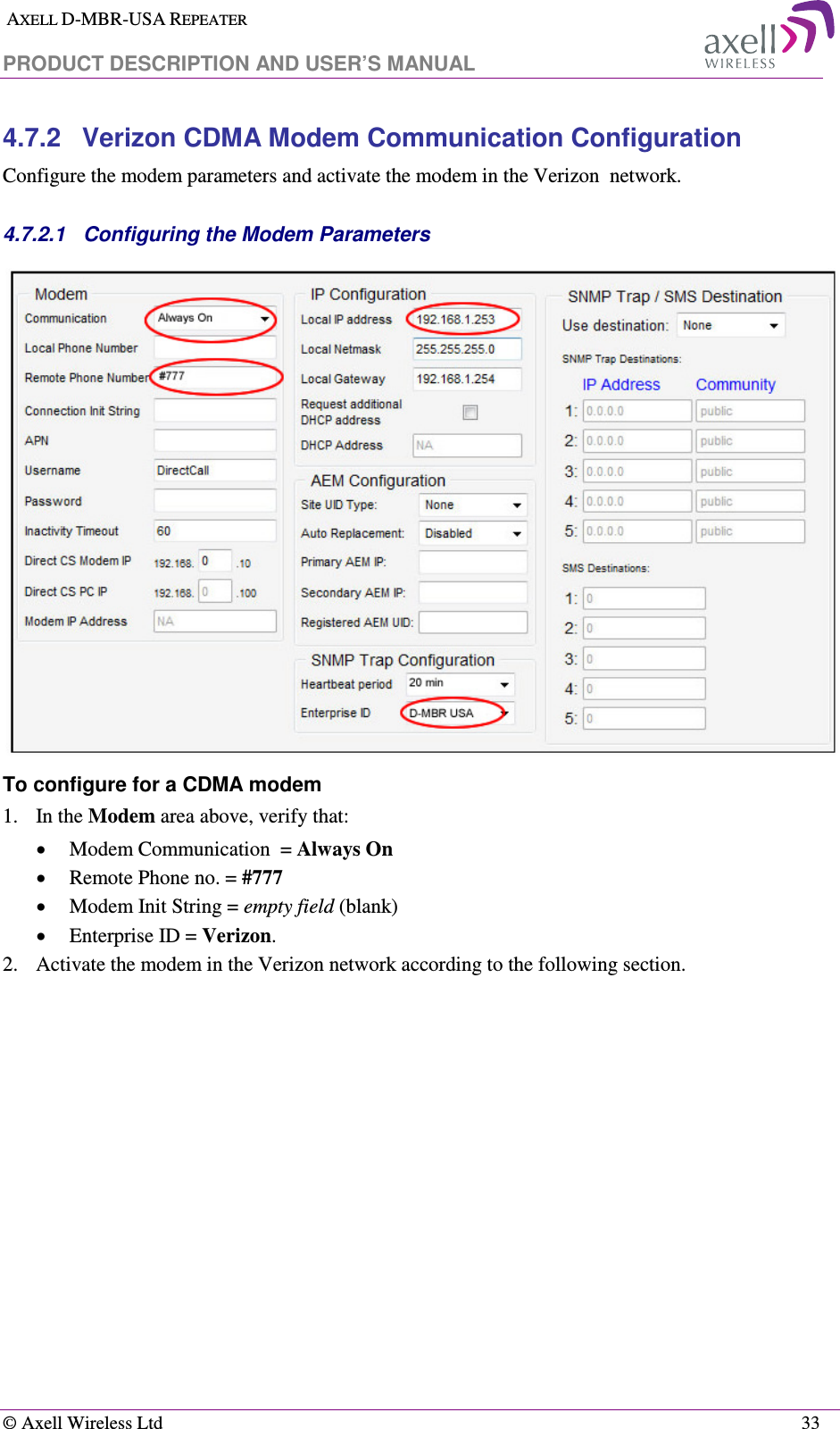  AXELL D-MBR-USA REPEATER  PRODUCT DESCRIPTION AND USER’S MANUAL   © Axell Wireless Ltd    33 4.7.2  Verizon CDMA Modem Communication Configuration Configure the modem parameters and activate the modem in the Verizon  network.  4.7.2.1  Configuring the Modem Parameters  To configure for a CDMA modem 1.    In the Modem area above, verify that: • Modem Communication  = Always On • Remote Phone no. = #777 • Modem Init String = empty field (blank) • Enterprise ID = Verizon. 2.  Activate the modem in the Verizon network according to the following section. 