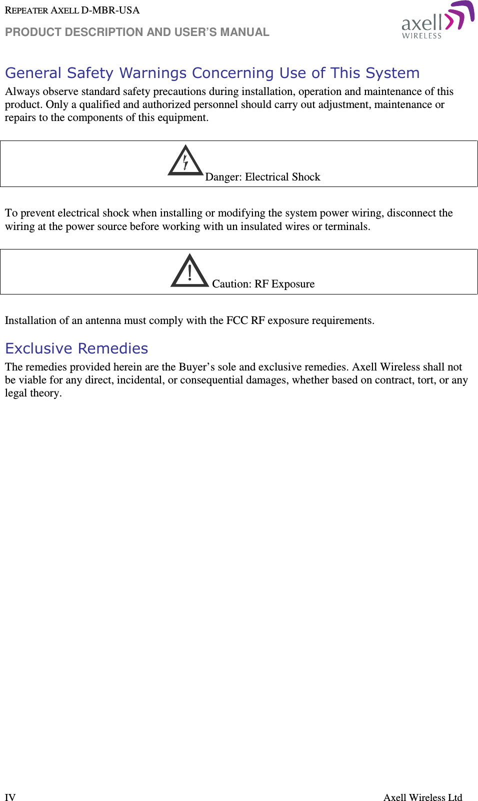 REPEATER AXELL D-MBR-USA PRODUCT DESCRIPTION AND USER’S MANUAL  IV    Axell Wireless Ltd General Safety Warnings Concerning Use of This System Always observe standard safety precautions during installation, operation and maintenance of this product. Only a qualified and authorized personnel should carry out adjustment, maintenance or repairs to the components of this equipment.      Danger: Electrical Shock  To prevent electrical shock when installing or modifying the system power wiring, disconnect the wiring at the power source before working with un insulated wires or terminals.      Caution: RF Exposure   Installation of an antenna must comply with the FCC RF exposure requirements.  Exclusive Remedies The remedies provided herein are the Buyer’s sole and exclusive remedies. Axell Wireless shall not be viable for any direct, incidental, or consequential damages, whether based on contract, tort, or any legal theory.    