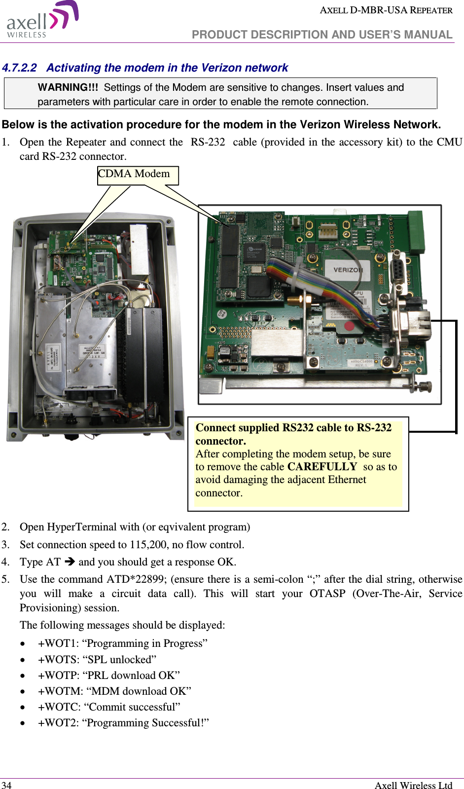  AXELL D-MBR-USA REPEATER   PRODUCT DESCRIPTION AND USER’S MANUAL  34    Axell Wireless Ltd 4.7.2.2  Activating the modem in the Verizon network  WARNING!!!  Settings of the Modem are sensitive to changes. Insert values and parameters with particular care in order to enable the remote connection. Below is the activation procedure for the modem in the Verizon Wireless Network. 1.    Open the Repeater and connect the  RS-232  cable (provided in the accessory kit) to the CMU card RS-232 connector.        2.  Open HyperTerminal with (or eqvivalent program) 3.  Set connection speed to 115,200, no flow control. 4.  Type AT  and you should get a response OK. 5.  Use the command ATD*22899; (ensure there is a semi-colon “;” after the dial string, otherwise you  will  make  a  circuit  data  call).  This  will  start  your  OTASP  (Over-The-Air,  Service Provisioning) session.  The following messages should be displayed:  • +WOT1: “Programming in Progress” • +WOTS: “SPL unlocked” • +WOTP: “PRL download OK” • +WOTM: “MDM download OK” • +WOTC: “Commit successful” • +WOT2: “Programming Successful!” CDMA Modem Connect supplied RS232 cable to RS-232 connector.  After completing the modem setup, be sure to remove the cable CAREFULLY  so as to avoid damaging the adjacent Ethernet connector. CDMA Modem 