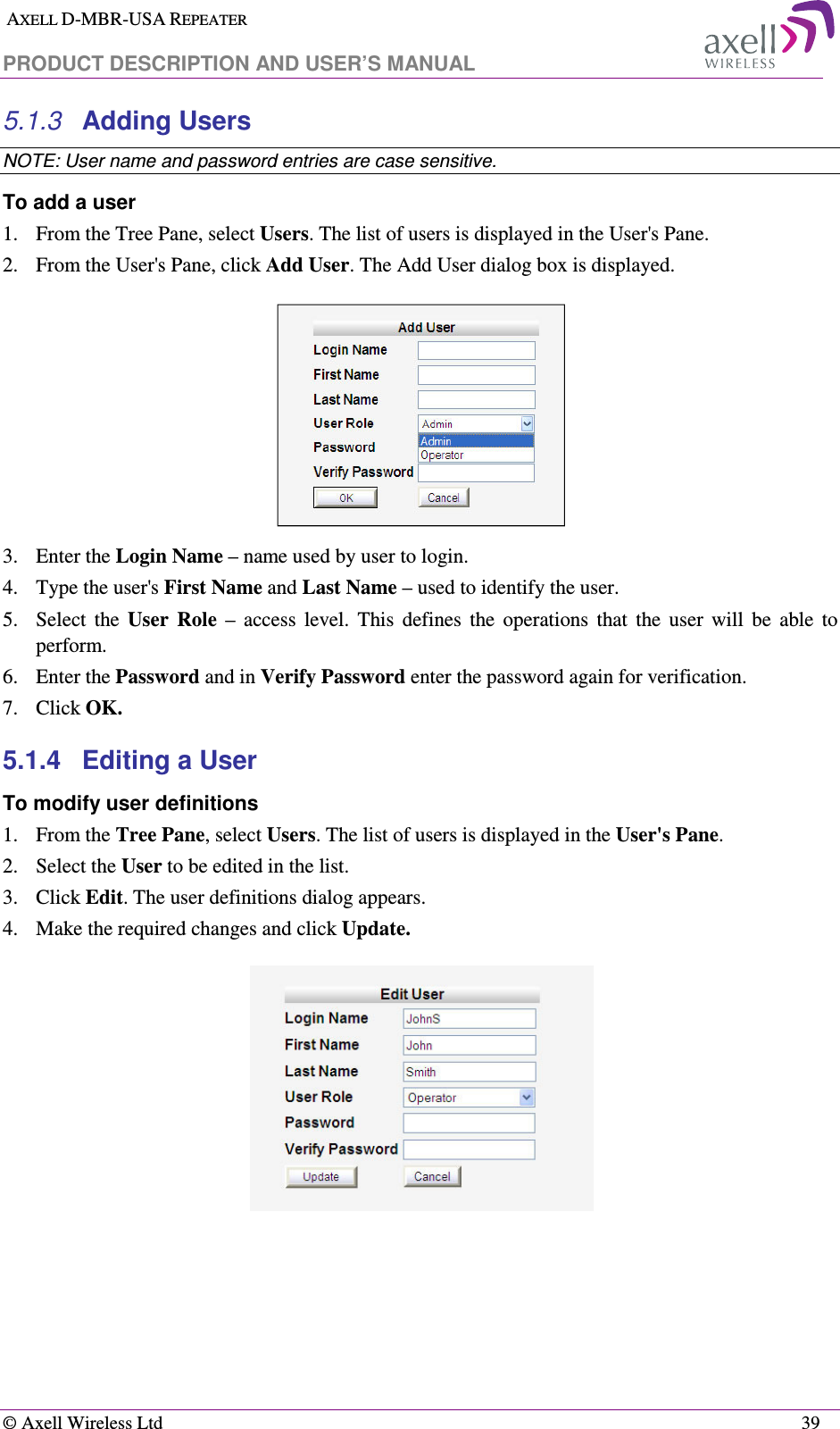  AXELL D-MBR-USA REPEATER  PRODUCT DESCRIPTION AND USER’S MANUAL   © Axell Wireless Ltd    39 5.1.3  Adding Users  NOTE: User name and password entries are case sensitive. To add a user 1.  From the Tree Pane, select Users. The list of users is displayed in the User&apos;s Pane. 2.  From the User&apos;s Pane, click Add User. The Add User dialog box is displayed.  3.  Enter the Login Name – name used by user to login. 4.  Type the user&apos;s First Name and Last Name – used to identify the user.  5.  Select  the  User  Role  –  access  level.  This  defines  the  operations  that  the  user  will  be  able  to perform.  6.  Enter the Password and in Verify Password enter the password again for verification. 7.  Click OK.  5.1.4  Editing a User  To modify user definitions 1.  From the Tree Pane, select Users. The list of users is displayed in the User&apos;s Pane. 2.  Select the User to be edited in the list. 3.  Click Edit. The user definitions dialog appears. 4.  Make the required changes and click Update.     