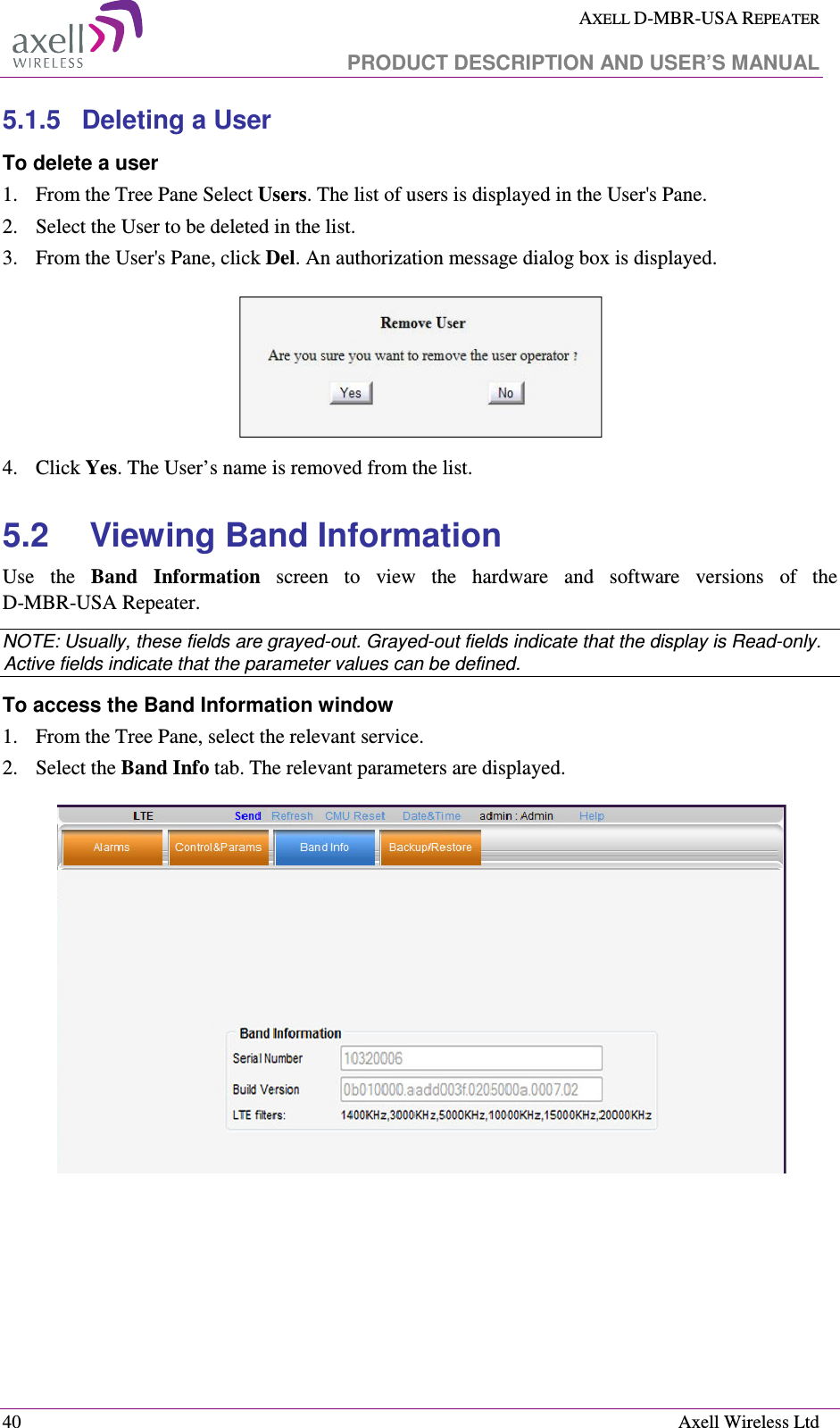  AXELL D-MBR-USA REPEATER   PRODUCT DESCRIPTION AND USER’S MANUAL  40    Axell Wireless Ltd 5.1.5  Deleting a User  To delete a user 1.  From the Tree Pane Select Users. The list of users is displayed in the User&apos;s Pane. 2.  Select the User to be deleted in the list.  3.  From the User&apos;s Pane, click Del. An authorization message dialog box is displayed.  4.  Click Yes. The User’s name is removed from the list. 5.2  Viewing Band Information Use  the  Band  Information  screen  to  view  the  hardware  and  software  versions  of  the  D-MBR-USA Repeater.  NOTE: Usually, these fields are grayed-out. Grayed-out fields indicate that the display is Read-only. Active fields indicate that the parameter values can be defined. To access the Band Information window 1.  From the Tree Pane, select the relevant service. 2.  Select the Band Info tab. The relevant parameters are displayed.   