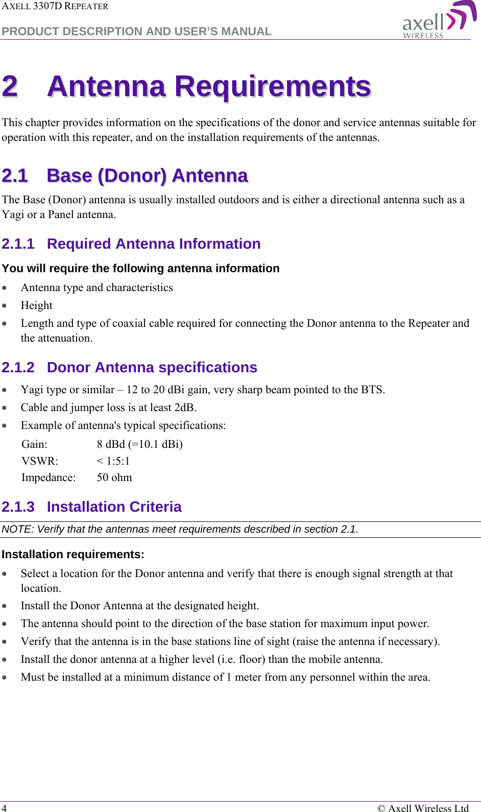 AXELL 3307D REPEATER  PRODUCT DESCRIPTION AND USER’S MANUAL  4    © Axell Wireless Ltd 22  AAnntteennnnaa  RReeqquuiirreemmeennttss    This chapter provides information on the specifications of the donor and service antennas suitable for operation with this repeater, and on the installation requirements of the antennas. 22..11  BBaassee  ((DDoonnoorr))  AAnntteennnnaa    The Base (Donor) antenna is usually installed outdoors and is either a directional antenna such as a Yagi or a Panel antenna.  2.1.1  Required Antenna Information You will require the following antenna information • Antenna type and characteristics • Height • Length and type of coaxial cable required for connecting the Donor antenna to the Repeater and the attenuation. 2.1.2  Donor Antenna specifications • Yagi type or similar – 12 to 20 dBi gain, very sharp beam pointed to the BTS. • Cable and jumper loss is at least 2dB. • Example of antenna&apos;s typical specifications:  Gain: 8 dBd (=10.1 dBi) VSWR: &lt; 1:5:1 Impedance: 50 ohm 2.1.3  Installation Criteria  NOTE: Verify that the antennas meet requirements described in section  2.1. Installation requirements: • Select a location for the Donor antenna and verify that there is enough signal strength at that location. • Install the Donor Antenna at the designated height. • The antenna should point to the direction of the base station for maximum input power. • Verify that the antenna is in the base stations line of sight (raise the antenna if necessary).  • Install the donor antenna at a higher level (i.e. floor) than the mobile antenna. • Must be installed at a minimum distance of 1 meter from any personnel within the area. 