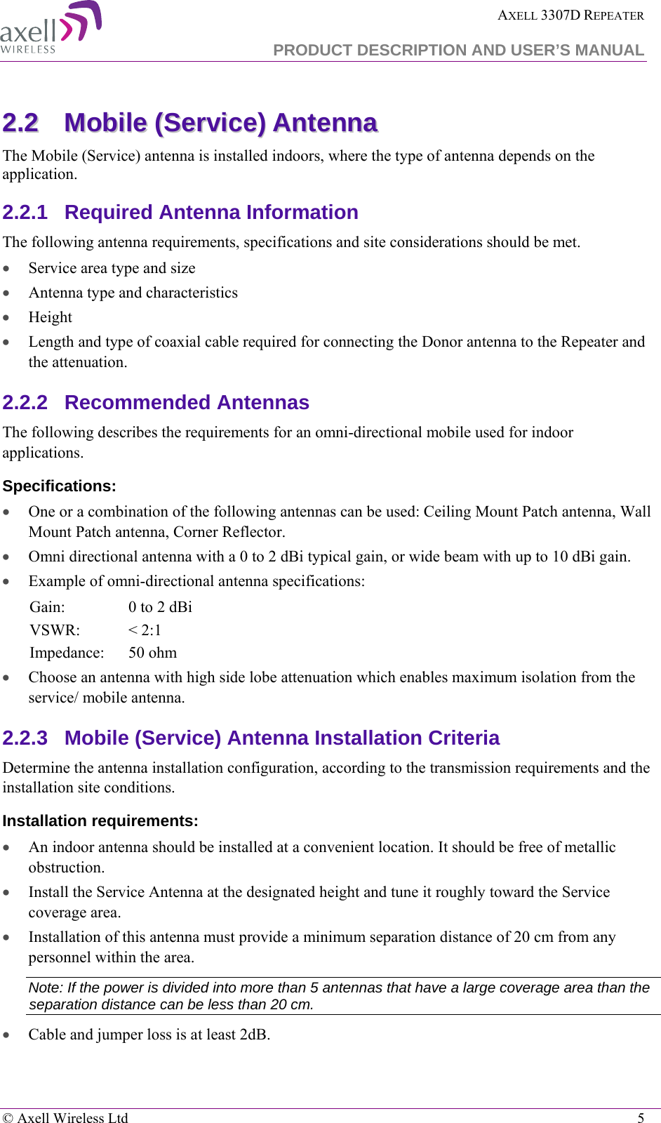  AXELL 3307D REPEATER  PRODUCT DESCRIPTION AND USER’S MANUAL   © Axell Wireless Ltd    5 22..22  MMoobbiillee  ((SSeerrvviiccee))  AAnntteennnnaa  The Mobile (Service) antenna is installed indoors, where the type of antenna depends on the application. 2.2.1  Required Antenna Information The following antenna requirements, specifications and site considerations should be met. • Service area type and size  • Antenna type and characteristics • Height • Length and type of coaxial cable required for connecting the Donor antenna to the Repeater and the attenuation. 2.2.2  Recommended Antennas  The following describes the requirements for an omni-directional mobile used for indoor applications. Specifications: • One or a combination of the following antennas can be used: Ceiling Mount Patch antenna, Wall Mount Patch antenna, Corner Reflector. • Omni directional antenna with a 0 to 2 dBi typical gain, or wide beam with up to 10 dBi gain. • Example of omni-directional antenna specifications:  Gain: 0 to 2 dBi VSWR: &lt; 2:1 Impedance: 50 ohm • Choose an antenna with high side lobe attenuation which enables maximum isolation from the service/ mobile antenna. 2.2.3  Mobile (Service) Antenna Installation Criteria Determine the antenna installation configuration, according to the transmission requirements and the installation site conditions. Installation requirements: • An indoor antenna should be installed at a convenient location. It should be free of metallic obstruction. • Install the Service Antenna at the designated height and tune it roughly toward the Service coverage area. • Installation of this antenna must provide a minimum separation distance of 20 cm from any personnel within the area. Note: If the power is divided into more than 5 antennas that have a large coverage area than the separation distance can be less than 20 cm. • Cable and jumper loss is at least 2dB. 