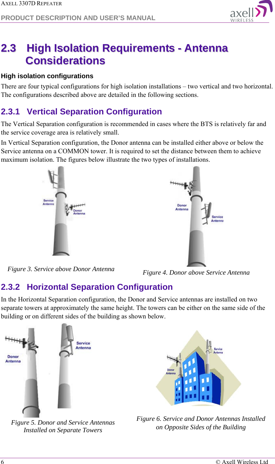 AXELL 3307D REPEATER  PRODUCT DESCRIPTION AND USER’S MANUAL  6    © Axell Wireless Ltd 22..33  HHiigghh  IIssoollaattiioonn  RReeqquuiirreemmeennttss  --  AAnntteennnnaa  CCoonnssiiddeerraattiioonnss  High isolation configurations There are four typical configurations for high isolation installations – two vertical and two horizontal. The configurations described above are detailed in the following sections. 2.3.1  Vertical Separation Configuration The Vertical Separation configuration is recommended in cases where the BTS is relatively far and the service coverage area is relatively small. In Vertical Separation configuration, the Donor antenna can be installed either above or below the Service antenna on a COMMON tower. It is required to set the distance between them to achieve maximum isolation. The figures below illustrate the two types of installations.   Figure 3. Service above Donor Antenna  Figure 4. Donor above Service Antenna 2.3.2  Horizontal Separation Configuration  In the Horizontal Separation configuration, the Donor and Service antennas are installed on two separate towers at approximately the same height. The towers can be either on the same side of the building or on different sides of the building as shown below.  Figure 5. Donor and Service Antennas Installed on Separate Towers    Figure 6. Service and Donor Antennas Installed  on Opposite Sides of the Building   