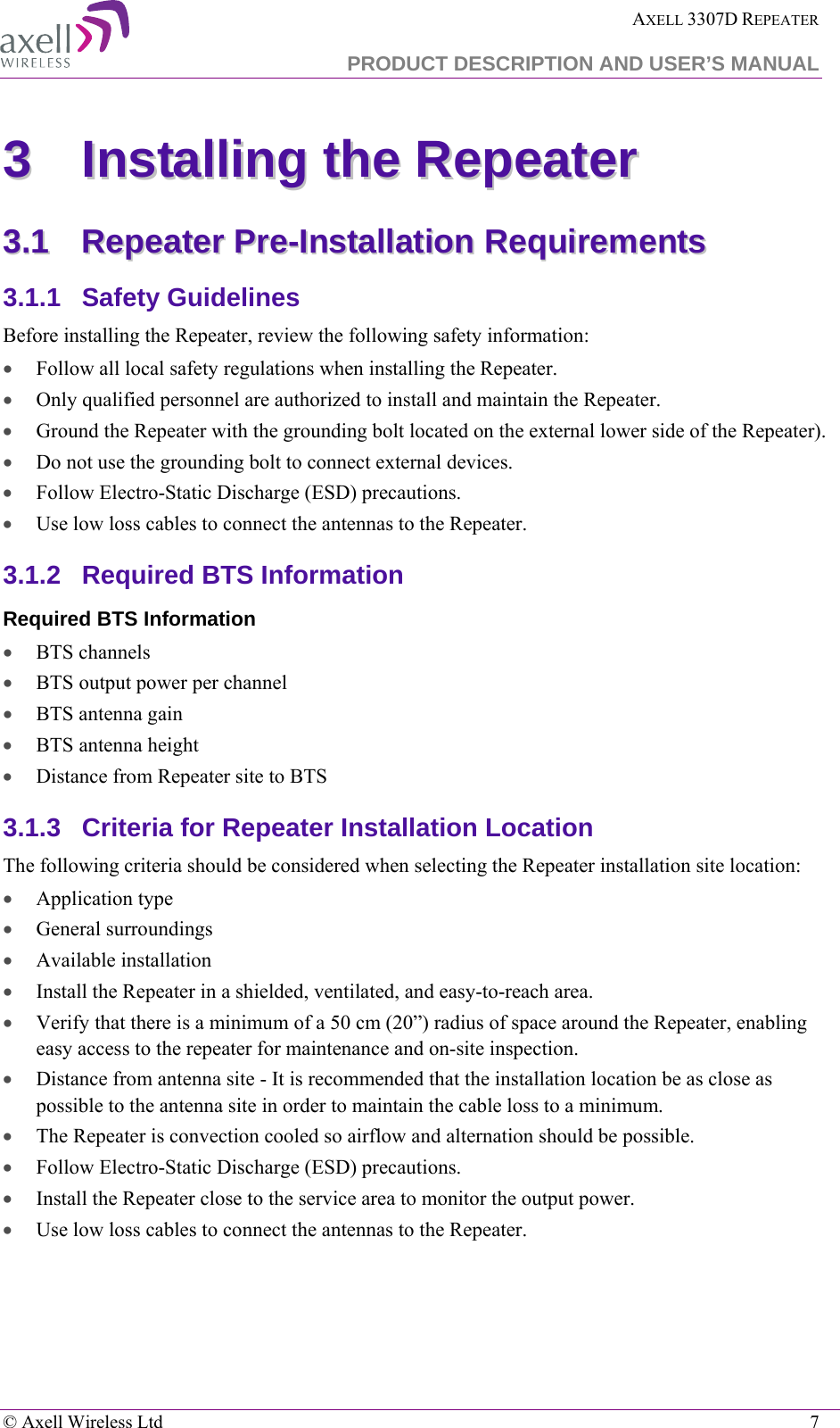  AXELL 3307D REPEATER  PRODUCT DESCRIPTION AND USER’S MANUAL   © Axell Wireless Ltd    7 33  IInnssttaalllliinngg  tthhee  RReeppeeaatteerr  33..11  RReeppeeaatteerr  PPrree--IInnssttaallllaattiioonn  RReeqquuiirreemmeennttss  3.1.1  Safety Guidelines Before installing the Repeater, review the following safety information:  • Follow all local safety regulations when installing the Repeater. • Only qualified personnel are authorized to install and maintain the Repeater. • Ground the Repeater with the grounding bolt located on the external lower side of the Repeater). • Do not use the grounding bolt to connect external devices. • Follow Electro-Static Discharge (ESD) precautions. • Use low loss cables to connect the antennas to the Repeater. 3.1.2  Required BTS Information Required BTS Information • BTS channels • BTS output power per channel • BTS antenna gain • BTS antenna height  • Distance from Repeater site to BTS 3.1.3  Criteria for Repeater Installation Location The following criteria should be considered when selecting the Repeater installation site location: • Application type • General surroundings • Available installation • Install the Repeater in a shielded, ventilated, and easy-to-reach area. • Verify that there is a minimum of a 50 cm (20”) radius of space around the Repeater, enabling easy access to the repeater for maintenance and on-site inspection. • Distance from antenna site - It is recommended that the installation location be as close as possible to the antenna site in order to maintain the cable loss to a minimum. • The Repeater is convection cooled so airflow and alternation should be possible. • Follow Electro-Static Discharge (ESD) precautions. • Install the Repeater close to the service area to monitor the output power. • Use low loss cables to connect the antennas to the Repeater.  