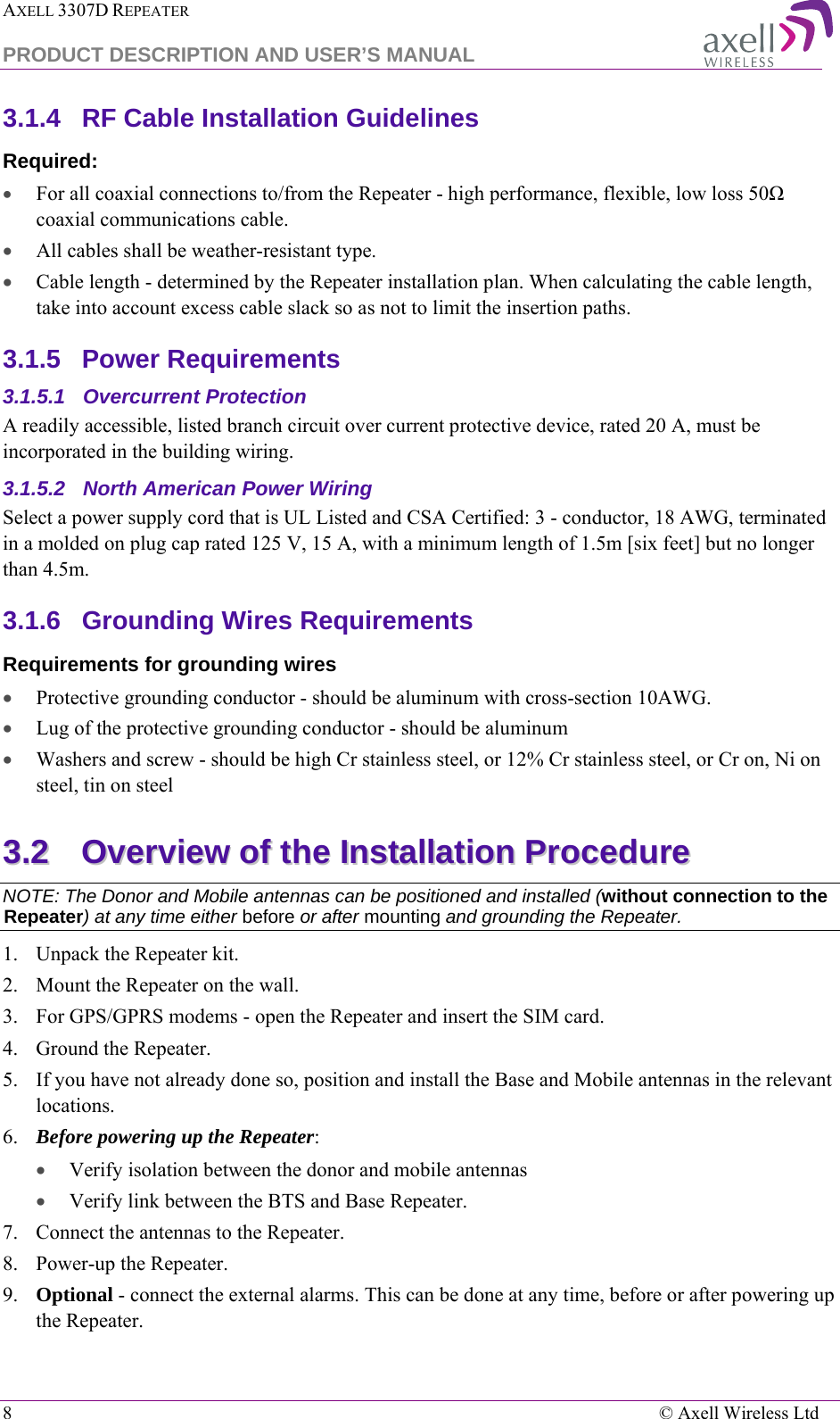 AXELL 3307D REPEATER  PRODUCT DESCRIPTION AND USER’S MANUAL  8    © Axell Wireless Ltd 3.1.4  RF Cable Installation Guidelines Required: • For all coaxial connections to/from the Repeater - high performance, flexible, low loss 50Ω coaxial communications cable.  • All cables shall be weather-resistant type.  • Cable length - determined by the Repeater installation plan. When calculating the cable length, take into account excess cable slack so as not to limit the insertion paths. 3.1.5  Power Requirements 3.1.5.1  Overcurrent Protection A readily accessible, listed branch circuit over current protective device, rated 20 A, must be incorporated in the building wiring. 3.1.5.2  North American Power Wiring Select a power supply cord that is UL Listed and CSA Certified: 3 - conductor, 18 AWG, terminated in a molded on plug cap rated 125 V, 15 A, with a minimum length of 1.5m [six feet] but no longer than 4.5m. 3.1.6  Grounding Wires Requirements Requirements for grounding wires • Protective grounding conductor - should be aluminum with cross-section 10AWG.  • Lug of the protective grounding conductor - should be aluminum • Washers and screw - should be high Cr stainless steel, or 12% Cr stainless steel, or Cr on, Ni on steel, tin on steel  33..22  OOvveerrvviieeww  ooff  tthhee  IInnssttaallllaattiioonn  PPrroocceedduurree  NOTE: The Donor and Mobile antennas can be positioned and installed (without connection to the Repeater) at any time either before or after mounting and grounding the Repeater. 1.  Unpack the Repeater kit. 2.  Mount the Repeater on the wall. 3.  For GPS/GPRS modems - open the Repeater and insert the SIM card. 4.  Ground the Repeater. 5.  If you have not already done so, position and install the Base and Mobile antennas in the relevant locations.  6.  Before powering up the Repeater: • Verify isolation between the donor and mobile antennas • Verify link between the BTS and Base Repeater. 7.  Connect the antennas to the Repeater. 8.  Power-up the Repeater. 9.  Optional - connect the external alarms. This can be done at any time, before or after powering up the Repeater. 