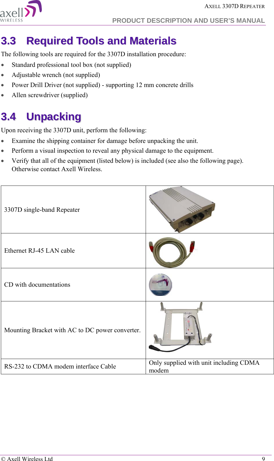  AXELL 3307D REPEATER  PRODUCT DESCRIPTION AND USER’S MANUAL   © Axell Wireless Ltd    9 33..33  RReeqquuiirreedd  TToooollss  aanndd  MMaatteerriiaallss  The following tools are required for the 3307D installation procedure: • Standard professional tool box (not supplied) • Adjustable wrench (not supplied) • Power Drill Driver (not supplied) - supporting 12 mm concrete drills • Allen screwdriver (supplied) 33..44  UUnnppaacckkiinngg    Upon receiving the 3307D unit, perform the following:  • Examine the shipping container for damage before unpacking the unit. • Perform a visual inspection to reveal any physical damage to the equipment.   • Verify that all of the equipment (listed below) is included (see also the following page). Otherwise contact Axell Wireless.   3307D single-band Repeater  Ethernet RJ-45 LAN cable   CD with documentations  Mounting Bracket with AC to DC power converter.  RS-232 to CDMA modem interface Cable Only supplied with unit including CDMA modem 