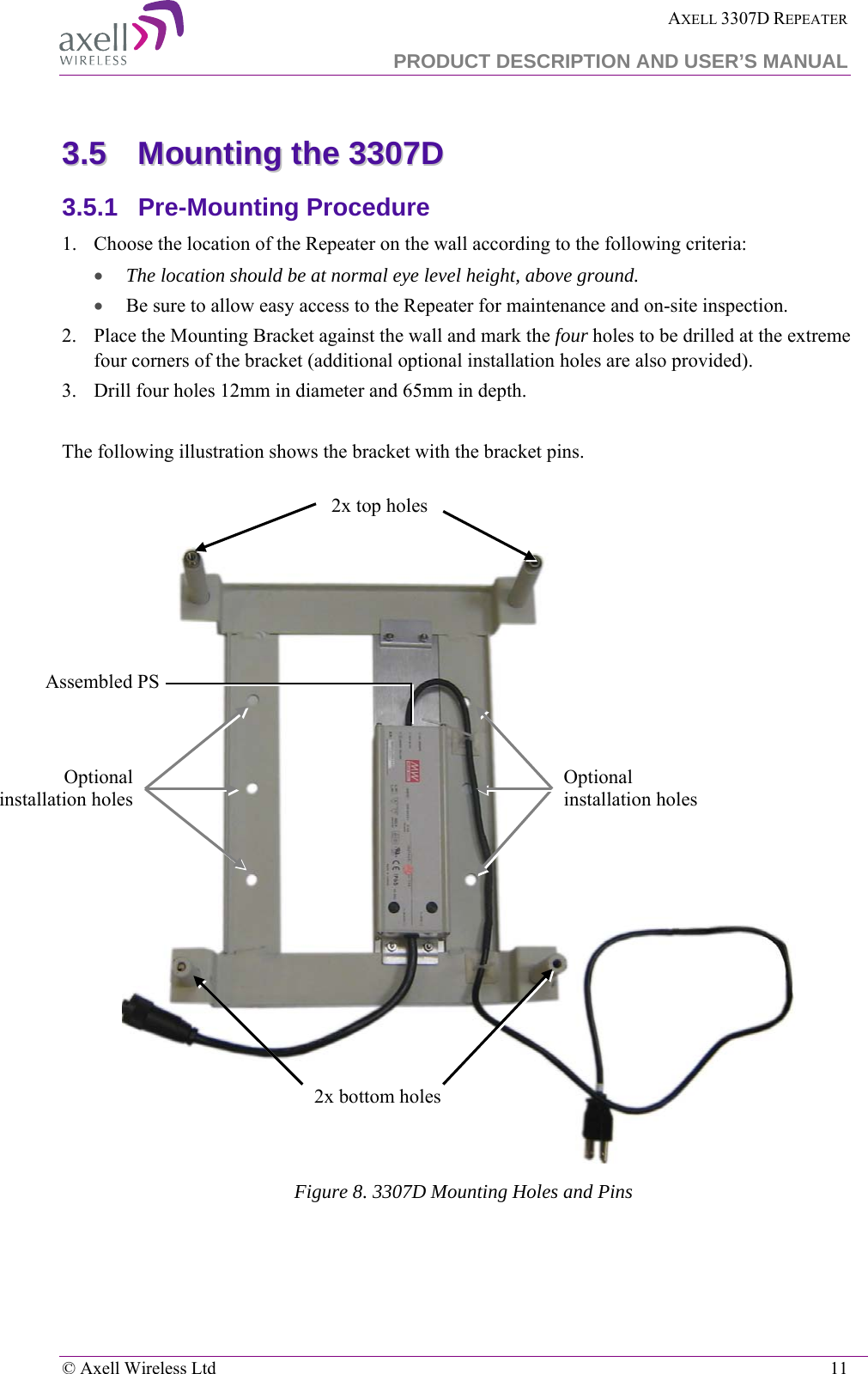  AXELL 3307D REPEATER  PRODUCT DESCRIPTION AND USER’S MANUAL   © Axell Wireless Ltd    11 33..55  MMoouunnttiinngg  tthhee  33330077DD    3.5.1  Pre-Mounting Procedure 1.  Choose the location of the Repeater on the wall according to the following criteria: • The location should be at normal eye level height, above ground. • Be sure to allow easy access to the Repeater for maintenance and on-site inspection. 2.  Place the Mounting Bracket against the wall and mark the four holes to be drilled at the extreme four corners of the bracket (additional optional installation holes are also provided). 3.  Drill four holes 12mm in diameter and 65mm in depth.  The following illustration shows the bracket with the bracket pins.    Figure 8. 3307D Mounting Holes and Pins Optional installation holes Optional installation holes 2x bottom holes 2x top holes Assembled PS 