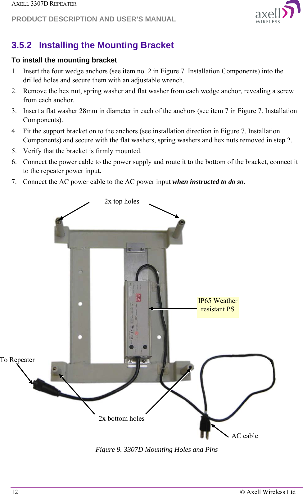 AXELL 3307D REPEATER  PRODUCT DESCRIPTION AND USER’S MANUAL  12    © Axell Wireless Ltd 3.5.2  Installing the Mounting Bracket To install the mounting bracket 1.  Insert the four wedge anchors (see item no. 2 in Figure 7. Installation Components) into the drilled holes and secure them with an adjustable wrench. 2.  Remove the hex nut, spring washer and flat washer from each wedge anchor, revealing a screw from each anchor. 3.  Insert a flat washer 28mm in diameter in each of the anchors (see item 7 in Figure 7. Installation Components). 4.  Fit the support bracket on to the anchors (see installation direction in Figure 7. Installation Components) and secure with the flat washers, spring washers and hex nuts removed in step 2. 5.  Verify that the bracket is firmly mounted. 6.  Connect the power cable to the power supply and route it to the bottom of the bracket, connect it to the repeater power input. 7.  Connect the AC power cable to the AC power input when instructed to do so.    Figure 9. 3307D Mounting Holes and Pins 2x bottom holes 2x top holes AC cable  To Repeater  IP65 Weather resistant PS  