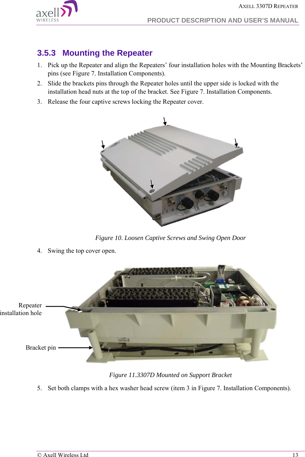  AXELL 3307D REPEATER  PRODUCT DESCRIPTION AND USER’S MANUAL   © Axell Wireless Ltd    13  3.5.3  Mounting the Repeater 1.  Pick up the Repeater and align the Repeaters’ four installation holes with the Mounting Brackets’ pins (see Figure 7. Installation Components). 2.  Slide the brackets pins through the Repeater holes until the upper side is locked with the installation head nuts at the top of the bracket. See Figure 7. Installation Components. 3.  Release the four captive screws locking the Repeater cover.   Figure 10. Loosen Captive Screws and Swing Open Door 4.  Swing the top cover open.  Figure 11.3307D Mounted on Support Bracket 5.  Set both clamps with a hex washer head screw (item 3 in Figure 7. Installation Components). Bracket pin Repeater installation hole 