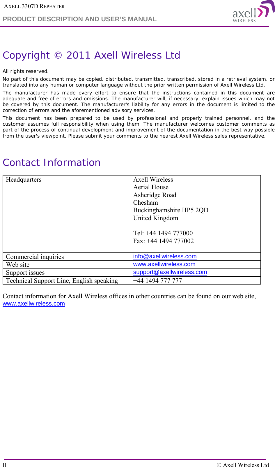  AXELL 3307D REPEATER PRODUCT DESCRIPTION AND USER’S MANUAL  II    © Axell Wireless Ltd  Copyright © 2011 Axell Wireless Ltd All rights reserved. No part of this document may be copied, distributed, transmitted, transcribed, stored in a retrieval system, or translated into any human or computer language without the prior written permission of Axell Wireless Ltd. The manufacturer has made every effort to ensure that the instructions contained in this document are adequate and free of errors and omissions. The manufacturer will, if necessary, explain issues which may not be covered by this document. The manufacturer&apos;s liability for any errors in the document is limited to the correction of errors and the aforementioned advisory services. This document has been prepared to be used by professional and properly trained personnel, and the customer assumes full responsibility when using them. The manufacturer welcomes customer comments as part of the process of continual development and improvement of the documentation in the best way possible from the user&apos;s viewpoint. Please submit your comments to the nearest Axell Wireless sales representative.  Contact Information Headquarters Axell Wireless Aerial House  Asheridge Road  Chesham  Buckinghamshire HP5 2QD  United Kingdom   Tel: +44 1494 777000  Fax: +44 1494 777002   Commercial inquiries info@axellwireless.com Web site www.axellwireless.com Support issues support@axellwireless.com Technical Support Line, English speaking +44 1494 777 777  Contact information for Axell Wireless offices in other countries can be found on our web site, www.axellwireless.com    