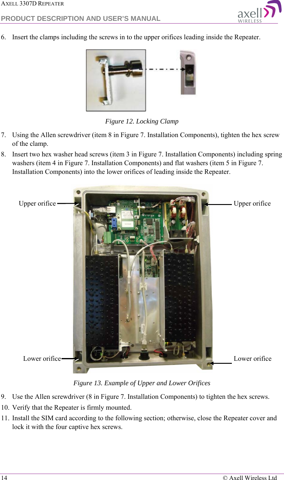 AXELL 3307D REPEATER  PRODUCT DESCRIPTION AND USER’S MANUAL  14    © Axell Wireless Ltd 6.  Insert the clamps including the screws in to the upper orifices leading inside the Repeater.  Figure 12. Locking Clamp 7.  Using the Allen screwdriver (item 8 in Figure 7. Installation Components), tighten the hex screw of the clamp. 8.  Insert two hex washer head screws (item 3 in Figure 7. Installation Components) including spring washers (item 4 in Figure 7. Installation Components) and flat washers (item 5 in Figure 7. Installation Components) into the lower orifices of leading inside the Repeater.   Figure 13. Example of Upper and Lower Orifices 9.  Use the Allen screwdriver (8 in Figure 7. Installation Components) to tighten the hex screws.  10.  Verify that the Repeater is firmly mounted.  11.  Install the SIM card according to the following section; otherwise, close the Repeater cover and lock it with the four captive hex screws. Upper orifice Upper orifice Lower orifice Lower orifice 