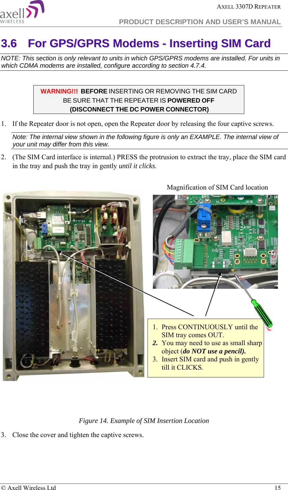  AXELL 3307D REPEATER  PRODUCT DESCRIPTION AND USER’S MANUAL   © Axell Wireless Ltd    15 33..66  FFoorr  GGPPSS//GGPPRRSS  MMooddeemmss  --  IInnsseerrttiinngg  SSIIMM  CCaarrdd  NOTE: This section is only relevant to units in which GPS/GPRS modems are installed. For units in which CDMA modems are installed, configure according to section  4.7.4.  WARNING!!!  BEFORE INSERTING OR REMOVING THE SIM CARD BE SURE THAT THE REPEATER IS POWERED OFF  (DISCONNECT THE DC POWER CONNECTOR)  1.  If the Repeater door is not open, open the Repeater door by releasing the four captive screws.  Note: The internal view shown in the following figure is only an EXAMPLE. The internal view of your unit may differ from this view.   2.  (The SIM Card interface is internal.) PRESS the protrusion to extract the tray, place the SIM card in the tray and push the tray in gently until it clicks.     Figure 14. Example of SIM Insertion Location 3.  Close the cover and tighten the captive screws. Magnification of SIM Card location 1. Press CONTINUOUSLY until the SIM tray comes OUT. 2. You may need to use as small sharp object (do NOT use a pencil). 3. Insert SIM card and push in gently till it CLICKS. 