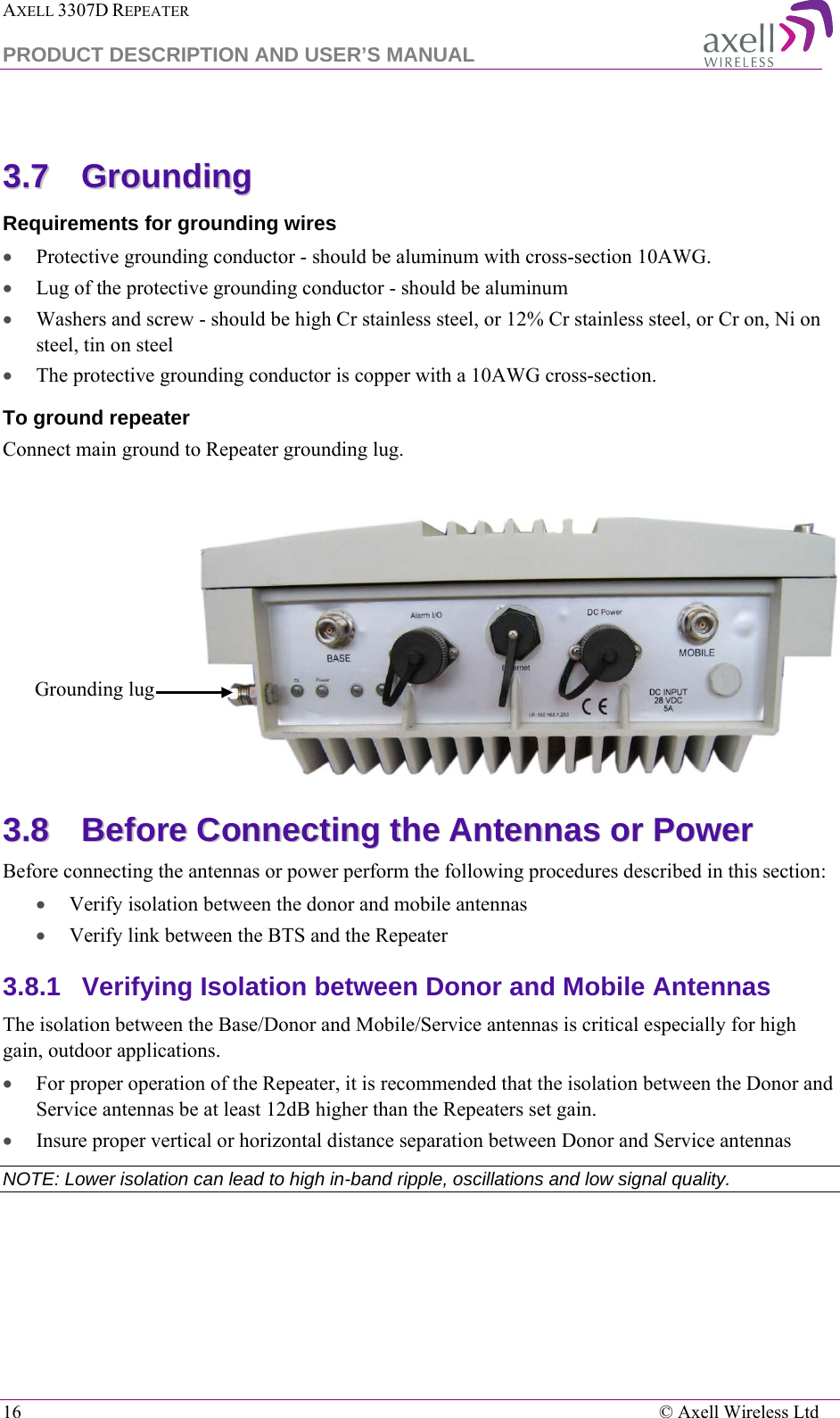 AXELL 3307D REPEATER  PRODUCT DESCRIPTION AND USER’S MANUAL  16    © Axell Wireless Ltd  33..77  GGrroouunnddiinngg    Requirements for grounding wires • Protective grounding conductor - should be aluminum with cross-section 10AWG.  • Lug of the protective grounding conductor - should be aluminum • Washers and screw - should be high Cr stainless steel, or 12% Cr stainless steel, or Cr on, Ni on steel, tin on steel • The protective grounding conductor is copper with a 10AWG cross-section.  To ground repeater Connect main ground to Repeater grounding lug.    33..88  BBeeffoorree  CCoonnnneeccttiinngg  tthhee  AAnntteennnnaass  oorr  PPoowweerr  Before connecting the antennas or power perform the following procedures described in this section: • Verify isolation between the donor and mobile antennas • Verify link between the BTS and the Repeater 3.8.1  Verifying Isolation between Donor and Mobile Antennas  The isolation between the Base/Donor and Mobile/Service antennas is critical especially for high gain, outdoor applications.  • For proper operation of the Repeater, it is recommended that the isolation between the Donor and Service antennas be at least 12dB higher than the Repeaters set gain.  • Insure proper vertical or horizontal distance separation between Donor and Service antennas NOTE: Lower isolation can lead to high in-band ripple, oscillations and low signal quality.  Grounding lug 