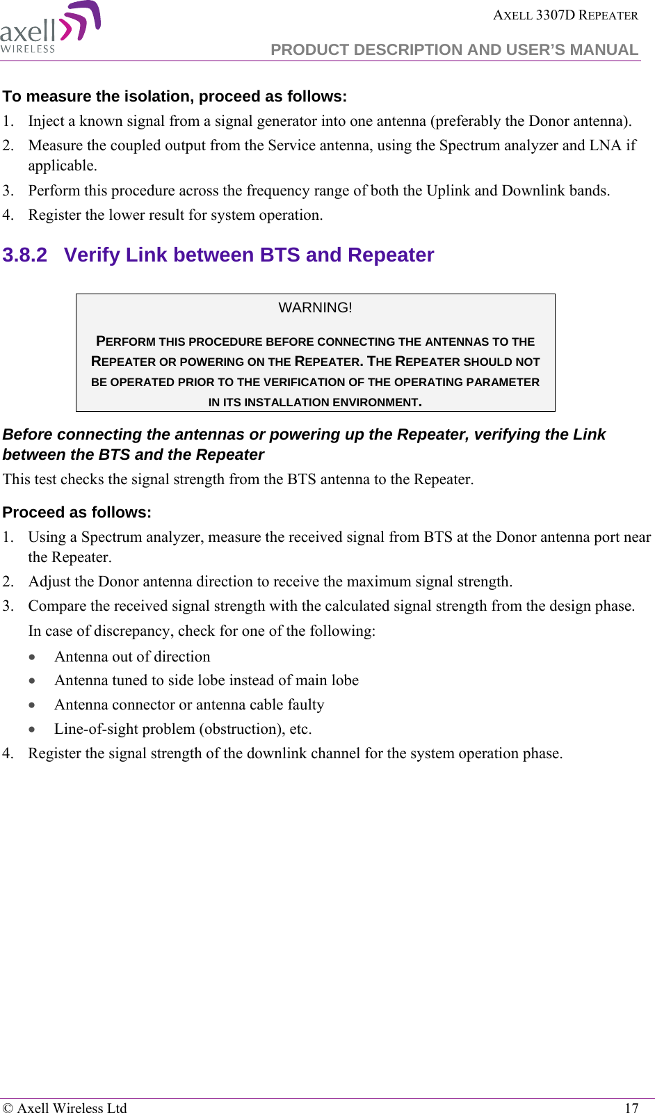  AXELL 3307D REPEATER  PRODUCT DESCRIPTION AND USER’S MANUAL   © Axell Wireless Ltd    17 To measure the isolation, proceed as follows:  1.  Inject a known signal from a signal generator into one antenna (preferably the Donor antenna).  2.  Measure the coupled output from the Service antenna, using the Spectrum analyzer and LNA if applicable. 3.  Perform this procedure across the frequency range of both the Uplink and Downlink bands.  4.  Register the lower result for system operation. 3.8.2  Verify Link between BTS and Repeater   WARNING! PERFORM THIS PROCEDURE BEFORE CONNECTING THE ANTENNAS TO THE REPEATER OR POWERING ON THE REPEATER. THE REPEATER SHOULD NOT BE OPERATED PRIOR TO THE VERIFICATION OF THE OPERATING PARAMETER IN ITS INSTALLATION ENVIRONMENT. Before connecting the antennas or powering up the Repeater, verifying the Link between the BTS and the Repeater This test checks the signal strength from the BTS antenna to the Repeater.  Proceed as follows:  1.  Using a Spectrum analyzer, measure the received signal from BTS at the Donor antenna port near the Repeater.  2.  Adjust the Donor antenna direction to receive the maximum signal strength. 3.  Compare the received signal strength with the calculated signal strength from the design phase.  In case of discrepancy, check for one of the following:  • Antenna out of direction  • Antenna tuned to side lobe instead of main lobe  • Antenna connector or antenna cable faulty  • Line-of-sight problem (obstruction), etc. 4.  Register the signal strength of the downlink channel for the system operation phase. 