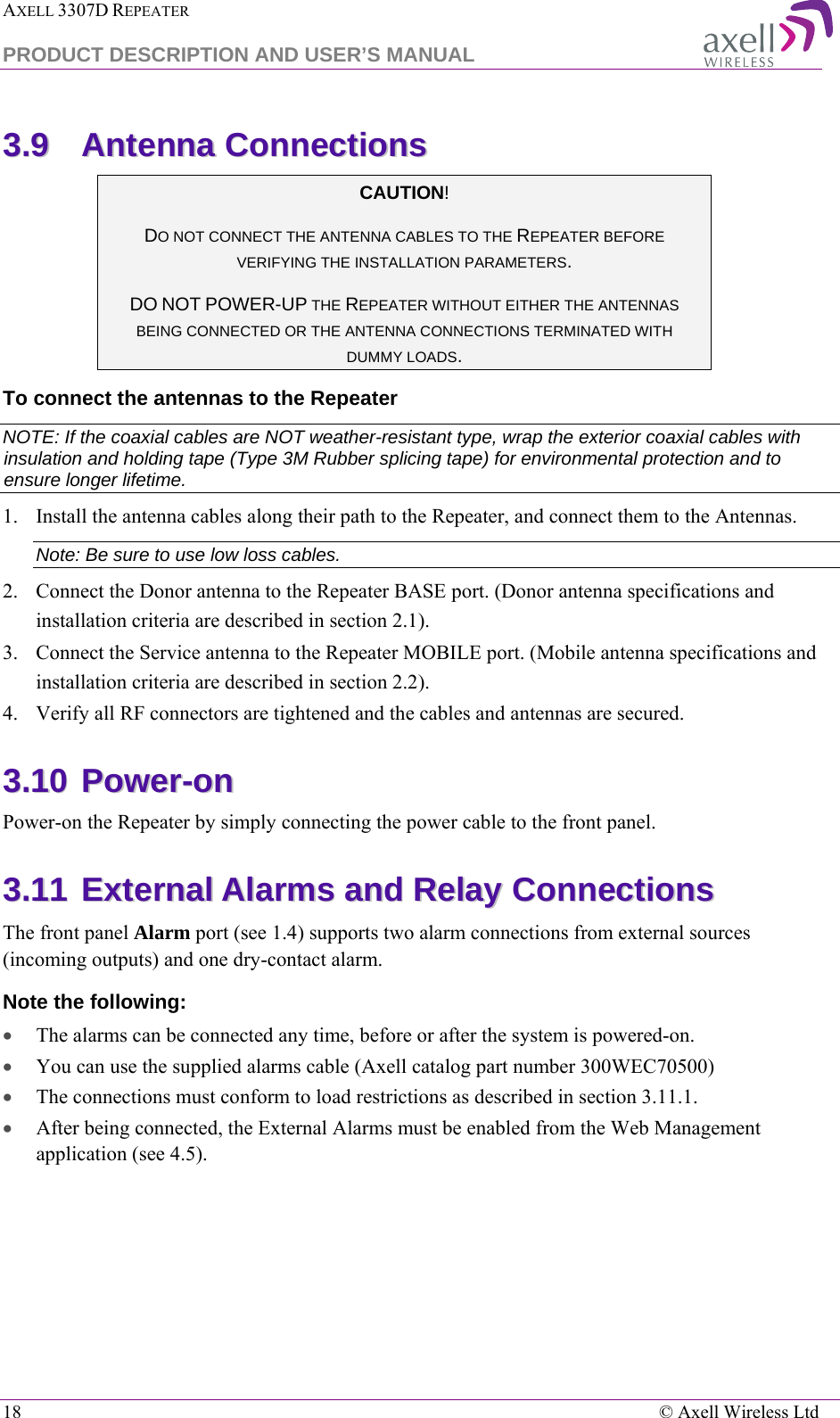 AXELL 3307D REPEATER  PRODUCT DESCRIPTION AND USER’S MANUAL  18    © Axell Wireless Ltd 33..99  AAnntteennnnaa  CCoonnnneeccttiioonnss  CAUTION! DO NOT CONNECT THE ANTENNA CABLES TO THE REPEATER BEFORE VERIFYING THE INSTALLATION PARAMETERS. DO NOT POWER-UP THE REPEATER WITHOUT EITHER THE ANTENNAS BEING CONNECTED OR THE ANTENNA CONNECTIONS TERMINATED WITH DUMMY LOADS.  To connect the antennas to the Repeater NOTE: If the coaxial cables are NOT weather-resistant type, wrap the exterior coaxial cables with insulation and holding tape (Type 3M Rubber splicing tape) for environmental protection and to ensure longer lifetime. 1.  Install the antenna cables along their path to the Repeater, and connect them to the Antennas. Note: Be sure to use low loss cables. 2.  Connect the Donor antenna to the Repeater BASE port. (Donor antenna specifications and installation criteria are described in section  2.1). 3.  Connect the Service antenna to the Repeater MOBILE port. (Mobile antenna specifications and installation criteria are described in section  2.2). 4.  Verify all RF connectors are tightened and the cables and antennas are secured. 33..1100  PPoowweerr--oonn  Power-on the Repeater by simply connecting the power cable to the front panel.  33..1111  EExxtteerrnnaall  AAllaarrmmss  aanndd  RReellaayy  CCoonnnneeccttiioonnss  The front panel Alarm port (see  1.4) supports two alarm connections from external sources (incoming outputs) and one dry-contact alarm.  Note the following: • The alarms can be connected any time, before or after the system is powered-on. • You can use the supplied alarms cable (Axell catalog part number 300WEC70500) • The connections must conform to load restrictions as described in section  3.11.1. • After being connected, the External Alarms must be enabled from the Web Management application (see  4.5). 