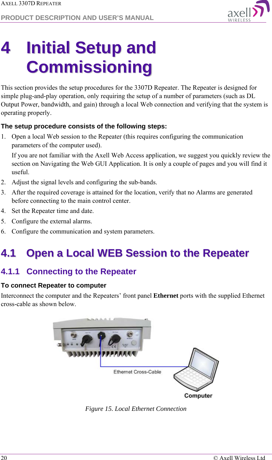 AXELL 3307D REPEATER  PRODUCT DESCRIPTION AND USER’S MANUAL  20    © Axell Wireless Ltd 44  IInniittiiaall  SSeettuupp  aanndd  CCoommmmiissssiioonniinngg  This section provides the setup procedures for the 3307D Repeater. The Repeater is designed for simple plug-and-play operation, only requiring the setup of a number of parameters (such as DL Output Power, bandwidth, and gain) through a local Web connection and verifying that the system is operating properly.  The setup procedure consists of the following steps: 1.  Open a local Web session to the Repeater (this requires configuring the communication parameters of the computer used). If you are not familiar with the Axell Web Access application, we suggest you quickly review the section on Navigating the Web GUI Application. It is only a couple of pages and you will find it useful. 2.  Adjust the signal levels and configuring the sub-bands. 3.  After the required coverage is attained for the location, verify that no Alarms are generated before connecting to the main control center. 4.  Set the Repeater time and date.  5.  Configure the external alarms. 6.  Configure the communication and system parameters.  44..11  OOppeenn  aa  LLooccaall  WWEEBB  SSeessssiioonn  ttoo  tthhee  RReeppeeaatteerr  4.1.1  Connecting to the Repeater To connect Repeater to computer Interconnect the computer and the Repeaters’ front panel Ethernet ports with the supplied Ethernet cross-cable as shown below.  Figure 15. Local Ethernet Connection 