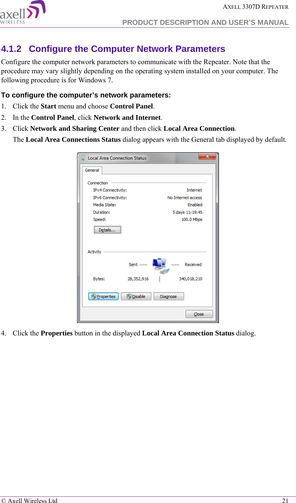  AXELL 3307D REPEATER  PRODUCT DESCRIPTION AND USER’S MANUAL   © Axell Wireless Ltd    21 4.1.2  Configure the Computer Network Parameters Configure the computer network parameters to communicate with the Repeater. Note that the procedure may vary slightly depending on the operating system installed on your computer. The following procedure is for Windows 7. To configure the computer’s network parameters: 1.  Click the Start menu and choose Control Panel. 2.  In the Control Panel, click Network and Internet. 3.  Click Network and Sharing Center and then click Local Area Connection. The Local Area Connections Status dialog appears with the General tab displayed by default.  4.  Click the Properties button in the displayed Local Area Connection Status dialog.  