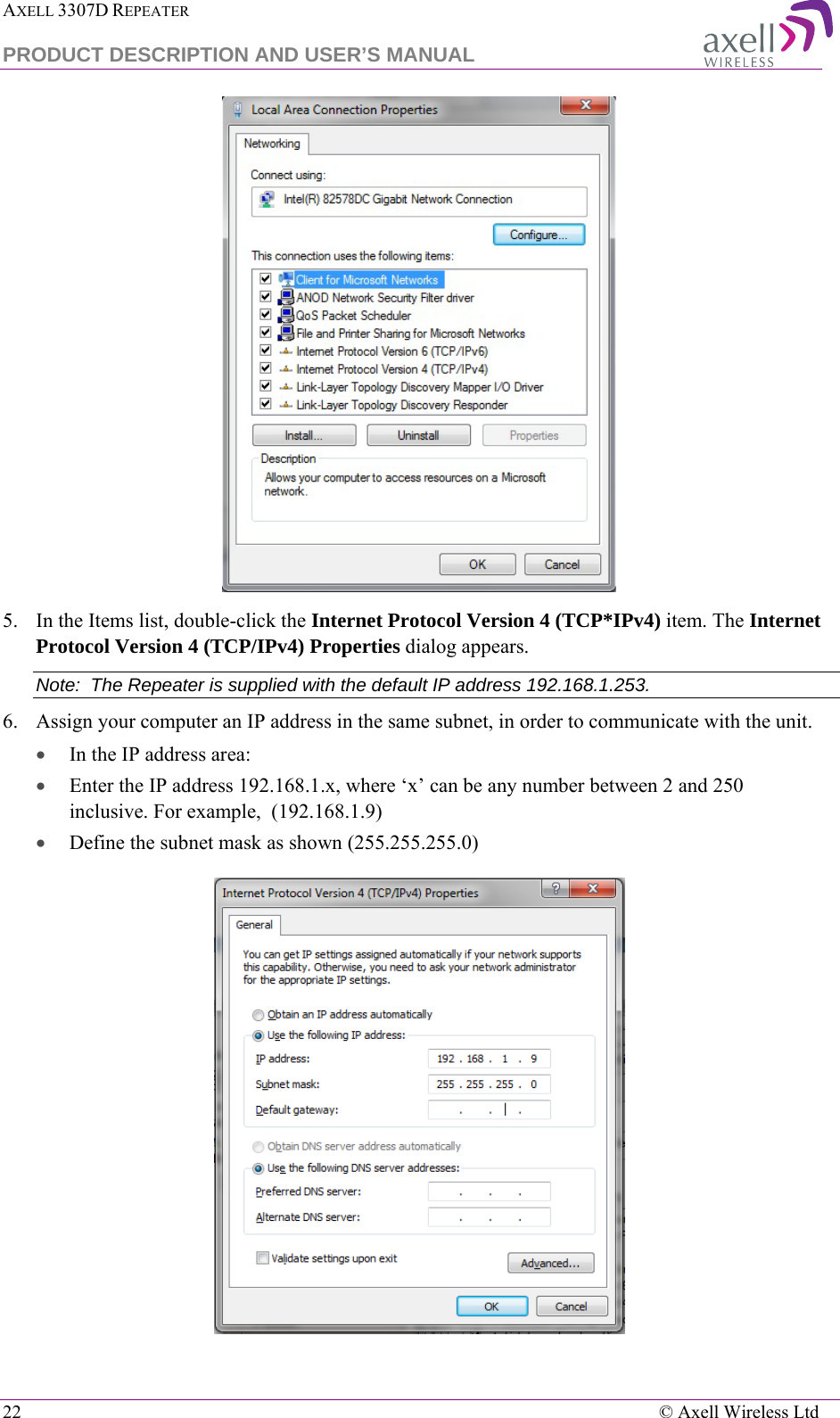 AXELL 3307D REPEATER  PRODUCT DESCRIPTION AND USER’S MANUAL  22    © Axell Wireless Ltd  5.  In the Items list, double-click the Internet Protocol Version 4 (TCP*IPv4) item. The Internet Protocol Version 4 (TCP/IPv4) Properties dialog appears. Note:  The Repeater is supplied with the default IP address 192.168.1.253. 6.  Assign your computer an IP address in the same subnet, in order to communicate with the unit.  • In the IP address area: • Enter the IP address 192.168.1.x, where ‘x’ can be any number between 2 and 250 inclusive. For example,  (192.168.1.9)  • Define the subnet mask as shown (255.255.255.0)  