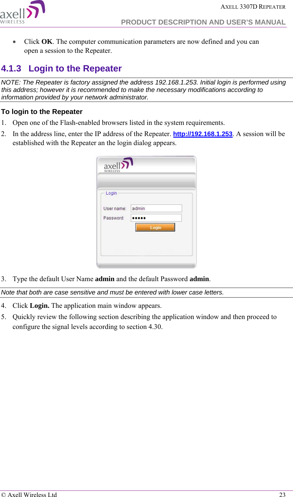  AXELL 3307D REPEATER  PRODUCT DESCRIPTION AND USER’S MANUAL   © Axell Wireless Ltd    23 • Click OK. The computer communication parameters are now defined and you can open a session to the Repeater. 4.1.3  Login to the Repeater   NOTE: The Repeater is factory assigned the address 192.168.1.253. Initial login is performed using this address; however it is recommended to make the necessary modifications according to information provided by your network administrator. To login to the Repeater  1.  Open one of the Flash-enabled browsers listed in the system requirements. 2.  In the address line, enter the IP address of the Repeater. http://192.168.1.253. A session will be established with the Repeater an the login dialog appears.   3.  Type the default User Name admin and the default Password admin. Note that both are case sensitive and must be entered with lower case letters. 4.  Click Login. The application main window appears.  5.  Quickly review the following section describing the application window and then proceed to configure the signal levels according to section  4.3 0. 