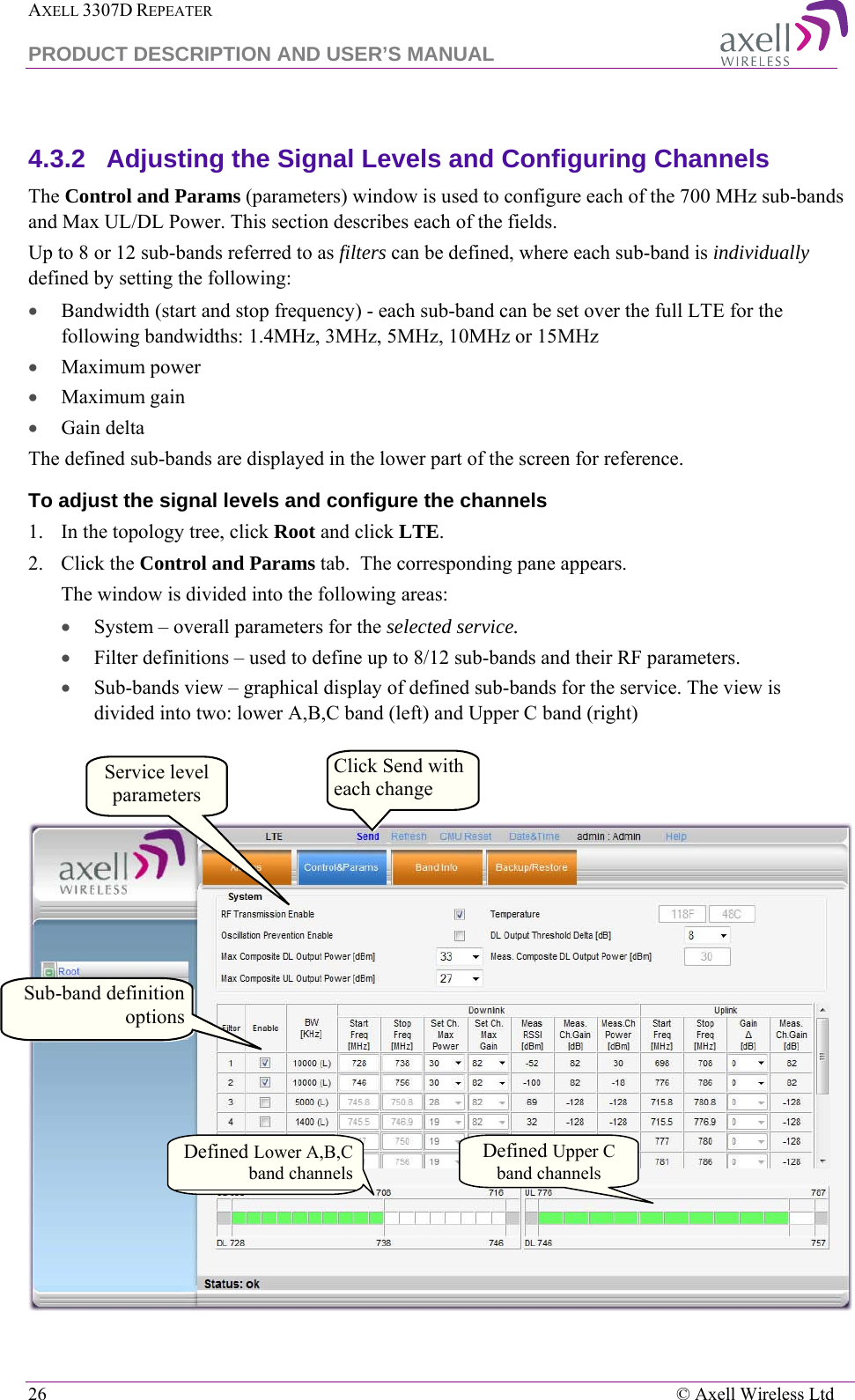 AXELL 3307D REPEATER  PRODUCT DESCRIPTION AND USER’S MANUAL  26    © Axell Wireless Ltd  4.3.2  Adjusting the Signal Levels and Configuring Channels The Control and Params (parameters) window is used to configure each of the 700 MHz sub-bands and Max UL/DL Power. This section describes each of the fields.  Up to 8 or 12 sub-bands referred to as filters can be defined, where each sub-band is individually defined by setting the following: • Bandwidth (start and stop frequency) - each sub-band can be set over the full LTE for the following bandwidths: 1.4MHz, 3MHz, 5MHz, 10MHz or 15MHz  • Maximum power • Maximum gain • Gain delta The defined sub-bands are displayed in the lower part of the screen for reference. To adjust the signal levels and configure the channels  1.  In the topology tree, click Root and click LTE. 2.  Click the Control and Params tab.  The corresponding pane appears.  The window is divided into the following areas: • System – overall parameters for the selected service. • Filter definitions – used to define up to 8/12 sub-bands and their RF parameters.  • Sub-bands view – graphical display of defined sub-bands for the service. The view is divided into two: lower A,B,C band (left) and Upper C band (right)    Defined Lower A,B,C band channels Defined Upper C  band channels Service level parameters Click Send with each change Sub-band definition options 