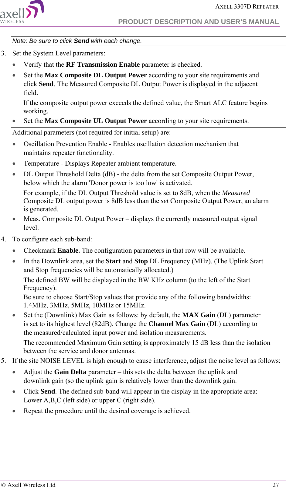  AXELL 3307D REPEATER  PRODUCT DESCRIPTION AND USER’S MANUAL   © Axell Wireless Ltd    27 Note: Be sure to click Send with each change. 3.  Set the System Level parameters: • Verify that the RF Transmission Enable parameter is checked.  •  Set the Max Composite DL Output Power according to your site requirements and click Send. The Measured Composite DL Output Power is displayed in the adjacent field.  If the composite output power exceeds the defined value, the Smart ALC feature begins working. •  Set the Max Composite UL Output Power according to your site requirements.  Additional parameters (not required for initial setup) are: • Oscillation Prevention Enable - Enables oscillation detection mechanism that maintains repeater functionality. • Temperature - Displays Repeater ambient temperature. • DL Output Threshold Delta (dB) - the delta from the set Composite Output Power, below which the alarm &apos;Donor power is too low&apos; is activated.  For example, if the DL Output Threshold value is set to 8dB, when the Measured Composite DL output power is 8dB less than the set Composite Output Power, an alarm is generated. • Meas. Composite DL Output Power – displays the currently measured output signal level. 4.  To configure each sub-band:  • Checkmark Enable. The configuration parameters in that row will be available. • In the Downlink area, set the Start and Stop DL Frequency (MHz). (The Uplink Start and Stop frequencies will be automatically allocated.) The defined BW will be displayed in the BW KHz column (to the left of the Start Frequency). Be sure to choose Start/Stop values that provide any of the following bandwidths: 1.4MHz, 3MHz, 5MHz, 10MHz or 15MHz.  • Set the (Downlink) Max Gain as follows: by default, the MAX Gain (DL) parameter is set to its highest level (82dB). Change the Channel Max Gain (DL) according to the measured/calculated input power and isolation measurements.  The recommended Maximum Gain setting is approximately 15 dB less than the isolation between the service and donor antennas.  5.  If the site NOISE LEVEL is high enough to cause interference, adjust the noise level as follows: • Adjust the Gain Delta parameter – this sets the delta between the uplink and downlink gain (so the uplink gain is relatively lower than the downlink gain. • Click Send. The defined sub-band will appear in the display in the appropriate area: Lower A,B,C (left side) or upper C (right side). • Repeat the procedure until the desired coverage is achieved. 