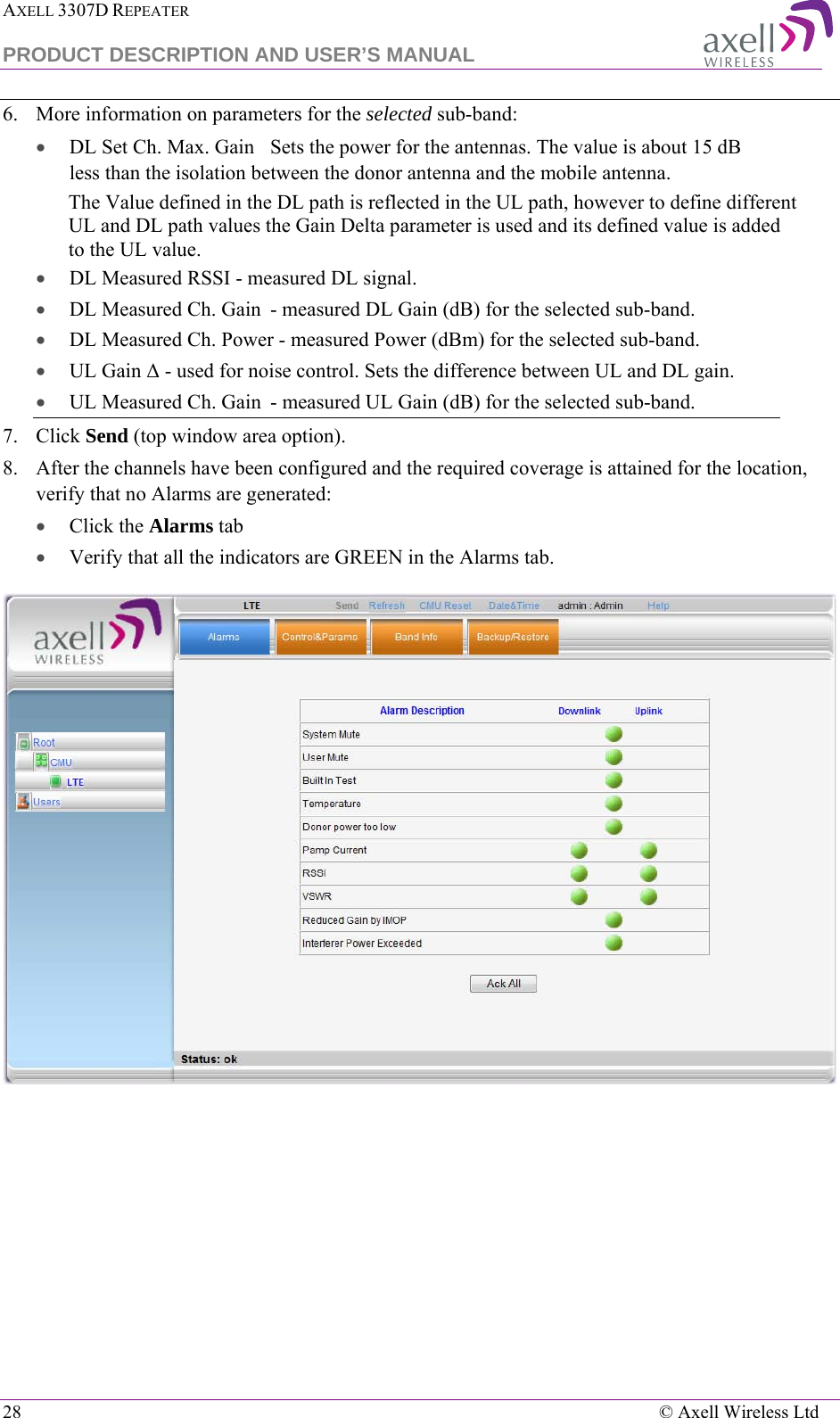 AXELL 3307D REPEATER  PRODUCT DESCRIPTION AND USER’S MANUAL  28    © Axell Wireless Ltd 6.  More information on parameters for the selected sub-band: • DL Set Ch. Max. Gain Sets the power for the antennas. The value is about 15 dB less than the isolation between the donor antenna and the mobile antenna. The Value defined in the DL path is reflected in the UL path, however to define different UL and DL path values the Gain Delta parameter is used and its defined value is added to the UL value. • DL Measured RSSI - measured DL signal. • DL Measured Ch. Gain  - measured DL Gain (dB) for the selected sub-band.  • DL Measured Ch. Power - measured Power (dBm) for the selected sub-band. • UL Gain Δ - used for noise control. Sets the difference between UL and DL gain.  • UL Measured Ch. Gain  - measured UL Gain (dB) for the selected sub-band. 7.  Click Send (top window area option). 8.  After the channels have been configured and the required coverage is attained for the location, verify that no Alarms are generated:  • Click the Alarms tab  • Verify that all the indicators are GREEN in the Alarms tab.  