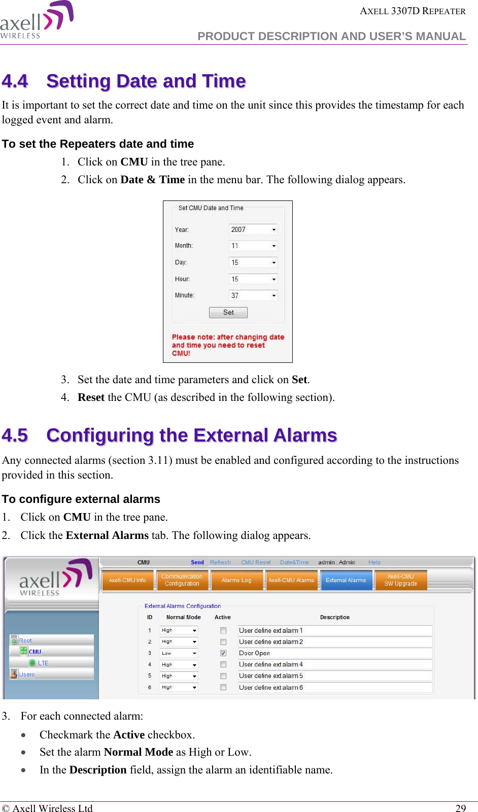  AXELL 3307D REPEATER  PRODUCT DESCRIPTION AND USER’S MANUAL   © Axell Wireless Ltd    29 44..44  SSeettttiinngg  DDaattee  aanndd  TTiimmee  It is important to set the correct date and time on the unit since this provides the timestamp for each logged event and alarm.   To set the Repeaters date and time 1.  Click on CMU in the tree pane. 2.  Click on Date &amp; Time in the menu bar. The following dialog appears.    3.  Set the date and time parameters and click on Set. 4.  Reset the CMU (as described in the following section). 44..55  CCoonnffiigguurriinngg  tthhee  EExxtteerrnnaall  AAllaarrmmss  Any connected alarms (section  3.11) must be enabled and configured according to the instructions provided in this section. To configure external alarms 1.  Click on CMU in the tree pane. 2.  Click the External Alarms tab. The following dialog appears.  3.  For each connected alarm: • Checkmark the Active checkbox. • Set the alarm Normal Mode as High or Low. • In the Description field, assign the alarm an identifiable name. 