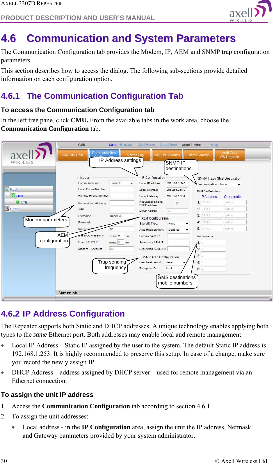 AXELL 3307D REPEATER  PRODUCT DESCRIPTION AND USER’S MANUAL  30    © Axell Wireless Ltd 44..66  CCoommmmuunniiccaattiioonn  aanndd  SSyysstteemm  PPaarraammeetteerrss    The Communication Configuration tab provides the Modem, IP, AEM and SNMP trap configuration parameters. This section describes how to access the dialog. The following sub-sections provide detailed information on each configuration option. 4.6.1  The Communication Configuration Tab To access the Communication Configuration tab In the left tree pane, click CMU. From the available tabs in the work area, choose the Communication Configuration tab.  4.6.2 IP Address Configuration The Repeater supports both Static and DHCP addresses. A unique technology enables applying both types to the same Ethernet port. Both addresses may enable local and remote management. • Local IP Address – Static IP assigned by the user to the system. The default Static IP address is 192.168.1.253. It is highly recommended to preserve this setup. In case of a change, make sure you record the newly assign IP. • DHCP Address – address assigned by DHCP server – used for remote management via an Ethernet connection. To assign the unit IP address 1.   Access the Communication Configuration tab according to section  4.6.1. 2.  To assign the unit addresses:  • Local address - in the IP Configuration area, assign the unit the IP address, Netmask and Gateway parameters provided by your system administrator.  IP Address settings Modem parameters SNMP IP destinations Trap sending frequency SMS destinations mobile numbers AEM configuration 