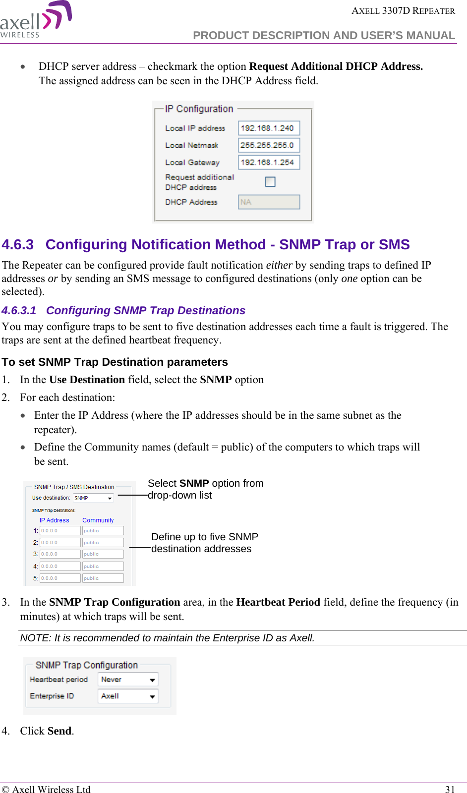  AXELL 3307D REPEATER  PRODUCT DESCRIPTION AND USER’S MANUAL   © Axell Wireless Ltd    31 • DHCP server address – checkmark the option Request Additional DHCP Address. The assigned address can be seen in the DHCP Address field.  4.6.3  Configuring Notification Method - SNMP Trap or SMS  The Repeater can be configured provide fault notification either by sending traps to defined IP addresses or by sending an SMS message to configured destinations (only one option can be selected).  4.6.3.1  Configuring SNMP Trap Destinations You may configure traps to be sent to five destination addresses each time a fault is triggered. The traps are sent at the defined heartbeat frequency. To set SNMP Trap Destination parameters 1.  In the Use Destination field, select the SNMP option 2.  For each destination: • Enter the IP Address (where the IP addresses should be in the same subnet as the repeater). • Define the Community names (default = public) of the computers to which traps will be sent.    3.  In the SNMP Trap Configuration area, in the Heartbeat Period field, define the frequency (in minutes) at which traps will be sent.  NOTE: It is recommended to maintain the Enterprise ID as Axell.  4.  Click Send. Select SNMP option from drop-down list Define up to five SNMP destination addresses 