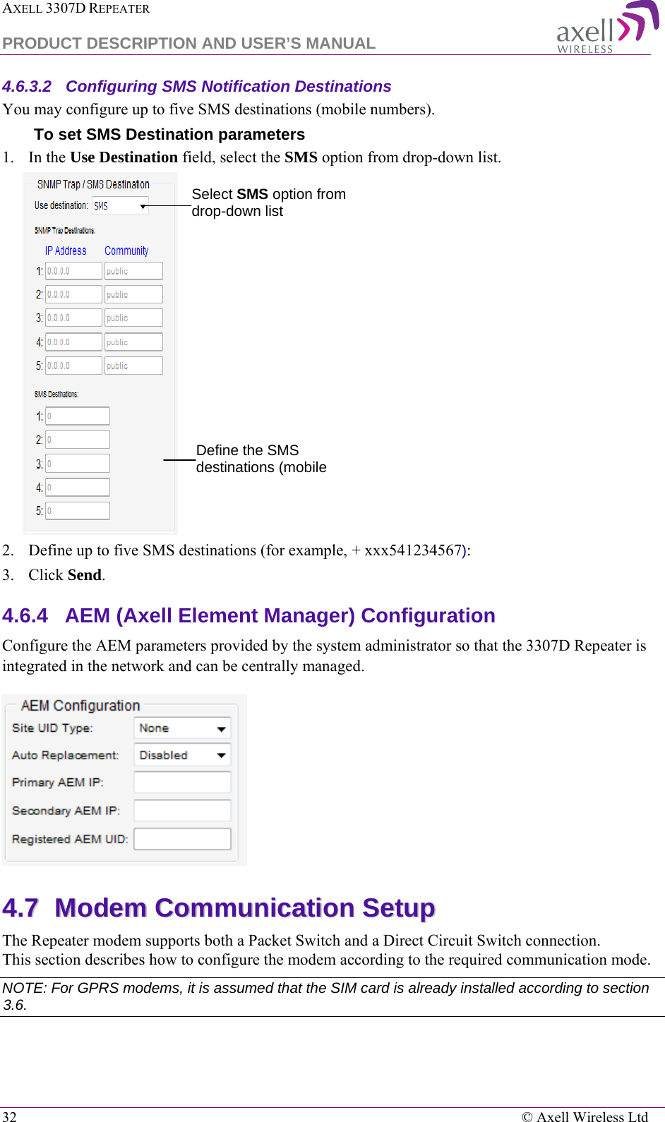 AXELL 3307D REPEATER  PRODUCT DESCRIPTION AND USER’S MANUAL  32    © Axell Wireless Ltd 4.6.3.2  Configuring SMS Notification Destinations You may configure up to five SMS destinations (mobile numbers). To set SMS Destination parameters  1.  In the Use Destination field, select the SMS option from drop-down list.  2.  Define up to five SMS destinations (for example, + xxx541234567): 3.  Click Send. 4.6.4  AEM (Axell Element Manager) Configuration Configure the AEM parameters provided by the system administrator so that the 3307D Repeater is integrated in the network and can be centrally managed.  44..77  MMooddeemm  CCoommmmuunniiccaattiioonn  SSeettuupp  The Repeater modem supports both a Packet Switch and a Direct Circuit Switch connection.  This section describes how to configure the modem according to the required communication mode.  NOTE: For GPRS modems, it is assumed that the SIM card is already installed according to section  3.6.  Define the SMS destinations (mobile  Select SMS option from drop-down list 