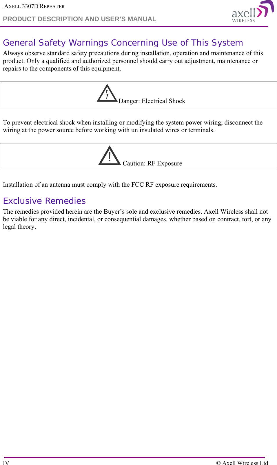  AXELL 3307D REPEATER PRODUCT DESCRIPTION AND USER’S MANUAL  IV    © Axell Wireless Ltd General Safety Warnings Concerning Use of This System Always observe standard safety precautions during installation, operation and maintenance of this product. Only a qualified and authorized personnel should carry out adjustment, maintenance or repairs to the components of this equipment.      Danger: Electrical Shock  To prevent electrical shock when installing or modifying the system power wiring, disconnect the wiring at the power source before working with un insulated wires or terminals.      Caution: RF Exposure   Installation of an antenna must comply with the FCC RF exposure requirements.  Exclusive Remedies The remedies provided herein are the Buyer’s sole and exclusive remedies. Axell Wireless shall not be viable for any direct, incidental, or consequential damages, whether based on contract, tort, or any legal theory.   