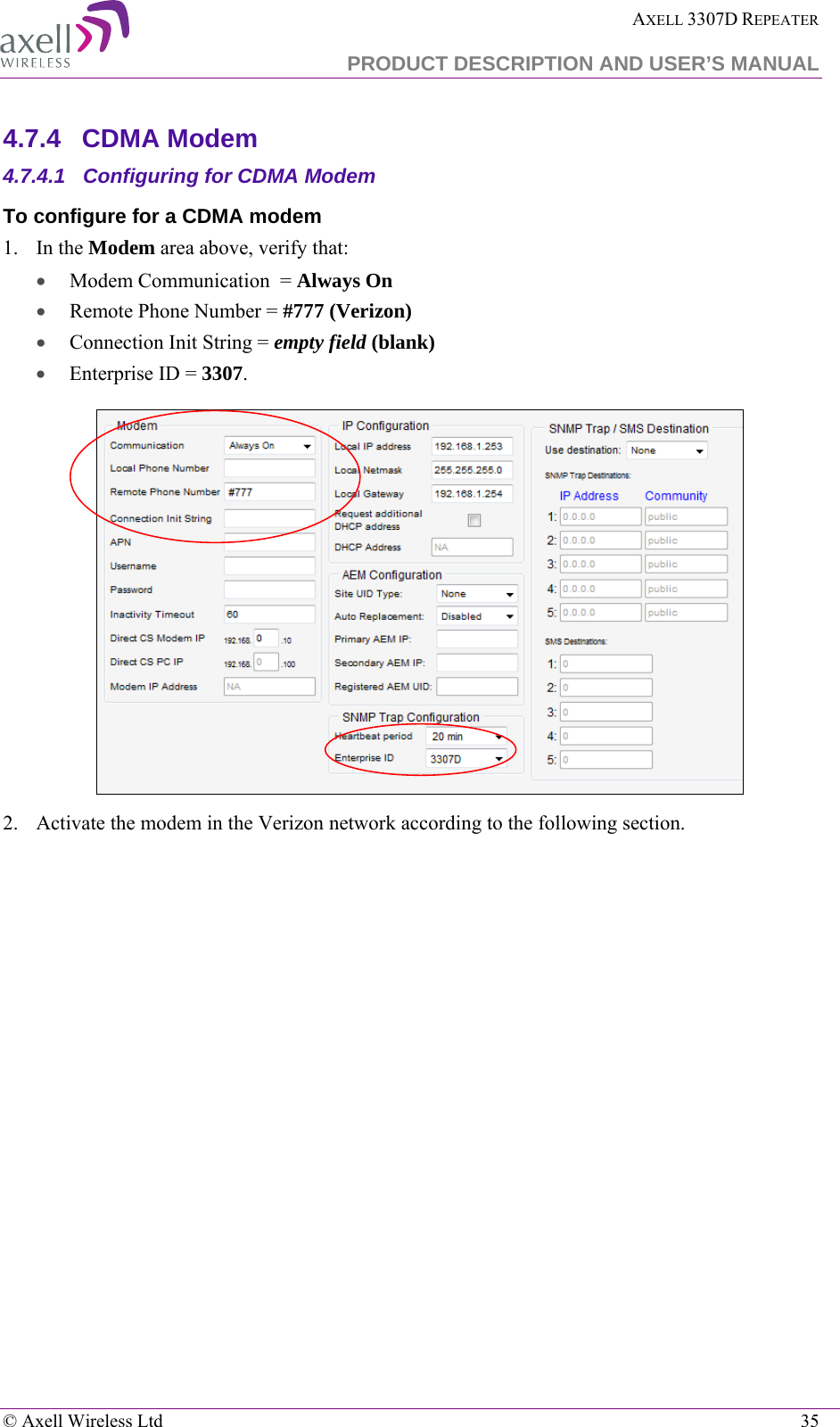  AXELL 3307D REPEATER  PRODUCT DESCRIPTION AND USER’S MANUAL   © Axell Wireless Ltd    35 4.7.4  CDMA Modem 4.7.4.1  Configuring for CDMA Modem To configure for a CDMA modem 1.    In the Modem area above, verify that: • Modem Communication  = Always On • Remote Phone Number = #777 (Verizon) • Connection Init String = empty field (blank) • Enterprise ID = 3307.  2.  Activate the modem in the Verizon network according to the following section. 