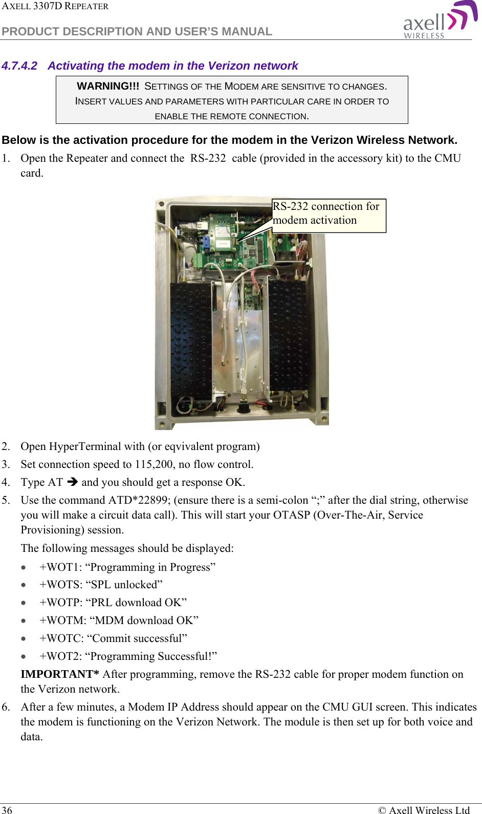 AXELL 3307D REPEATER  PRODUCT DESCRIPTION AND USER’S MANUAL  36    © Axell Wireless Ltd 4.7.4.2  Activating the modem in the Verizon network  WARNING!!!  SETTINGS OF THE MODEM ARE SENSITIVE TO CHANGES. INSERT VALUES AND PARAMETERS WITH PARTICULAR CARE IN ORDER TO ENABLE THE REMOTE CONNECTION. Below is the activation procedure for the modem in the Verizon Wireless Network. 1.    Open the Repeater and connect the  RS-232  cable (provided in the accessory kit) to the CMU card.  2.  Open HyperTerminal with (or eqvivalent program) 3.  Set connection speed to 115,200, no flow control. 4.  Type AT  and you should get a response OK. 5.  Use the command ATD*22899; (ensure there is a semi-colon “;” after the dial string, otherwise you will make a circuit data call). This will start your OTASP (Over-The-Air, Service Provisioning) session.  The following messages should be displayed:  • +WOT1: “Programming in Progress” • +WOTS: “SPL unlocked” • +WOTP: “PRL download OK” • +WOTM: “MDM download OK” • +WOTC: “Commit successful” • +WOT2: “Programming Successful!” IMPORTANT* After programming, remove the RS-232 cable for proper modem function on the Verizon network. 6.  After a few minutes, a Modem IP Address should appear on the CMU GUI screen. This indicates the modem is functioning on the Verizon Network. The module is then set up for both voice and data.  RS-232 connection for modem activation 