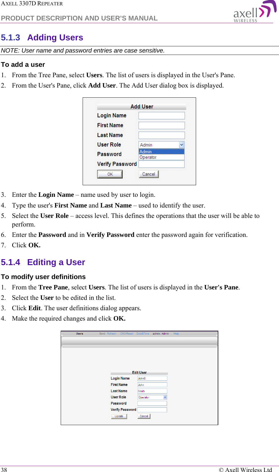 AXELL 3307D REPEATER  PRODUCT DESCRIPTION AND USER’S MANUAL  38    © Axell Wireless Ltd 5.1.3  Adding Users  NOTE: User name and password entries are case sensitive. To add a user 1.  From the Tree Pane, select Users. The list of users is displayed in the User&apos;s Pane. 2.  From the User&apos;s Pane, click Add User. The Add User dialog box is displayed.  3.  Enter the Login Name – name used by user to login. 4.  Type the user&apos;s First Name and Last Name – used to identify the user.  5.  Select the User Role – access level. This defines the operations that the user will be able to perform.  6.  Enter the Password and in Verify Password enter the password again for verification. 7.  Click OK.  5.1.4  Editing a User  To modify user definitions 1.  From the Tree Pane, select Users. The list of users is displayed in the User&apos;s Pane. 2.  Select the User to be edited in the list. 3.  Click Edit. The user definitions dialog appears. 4.  Make the required changes and click OK.  