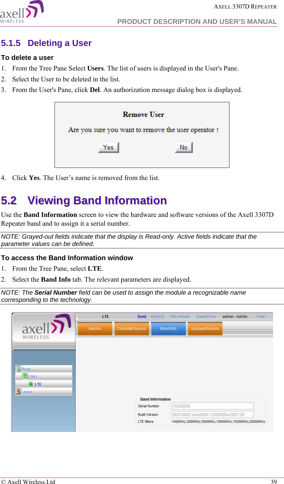  AXELL 3307D REPEATER  PRODUCT DESCRIPTION AND USER’S MANUAL   © Axell Wireless Ltd    39 5.1.5  Deleting a User  To delete a user 1.  From the Tree Pane Select Users. The list of users is displayed in the User&apos;s Pane. 2.  Select the User to be deleted in the list.  3.  From the User&apos;s Pane, click Del. An authorization message dialog box is displayed.  4.  Click Yes. The User’s name is removed from the list.  55..22  VViieewwiinngg  BBaanndd  IInnffoorrmmaattiioonn  Use the Band Information screen to view the hardware and software versions of the Axell 3307D Repeater band and to assign it a serial number. NOTE: Grayed-out fields indicate that the display is Read-only. Active fields indicate that the parameter values can be defined. To access the Band Information window 1.  From the Tree Pane, select LTE. 2.  Select the Band Info tab. The relevant parameters are displayed.  NOTE: The Serial Number field can be used to assign the module a recognizable name corresponding to the technology.   