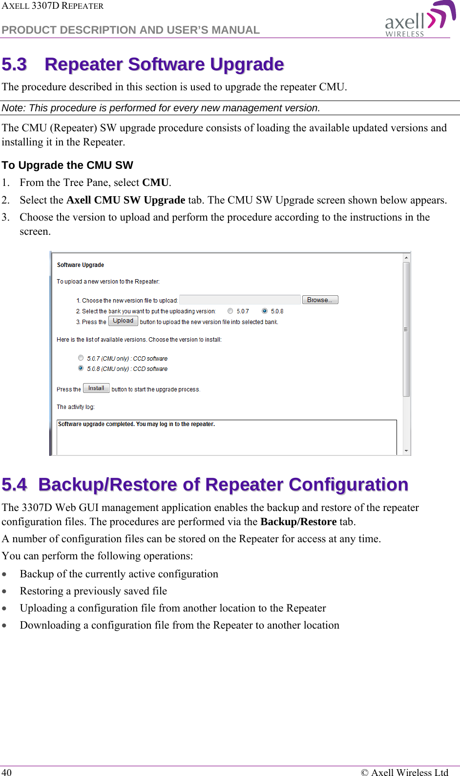 AXELL 3307D REPEATER  PRODUCT DESCRIPTION AND USER’S MANUAL  40    © Axell Wireless Ltd 55..33  RReeppeeaatteerr  SSooffttwwaarree  UUppggrraaddee  The procedure described in this section is used to upgrade the repeater CMU.  Note: This procedure is performed for every new management version. The CMU (Repeater) SW upgrade procedure consists of loading the available updated versions and installing it in the Repeater. To Upgrade the CMU SW 1.  From the Tree Pane, select CMU. 2.  Select the Axell CMU SW Upgrade tab. The CMU SW Upgrade screen shown below appears.  3.  Choose the version to upload and perform the procedure according to the instructions in the screen.   55..44  BBaacckkuupp//RReessttoorree  ooff  RReeppeeaatteerr  CCoonnffiigguurraattiioonn    The 3307D Web GUI management application enables the backup and restore of the repeater configuration files. The procedures are performed via the Backup/Restore tab. A number of configuration files can be stored on the Repeater for access at any time. You can perform the following operations: • Backup of the currently active configuration • Restoring a previously saved file  • Uploading a configuration file from another location to the Repeater • Downloading a configuration file from the Repeater to another location 