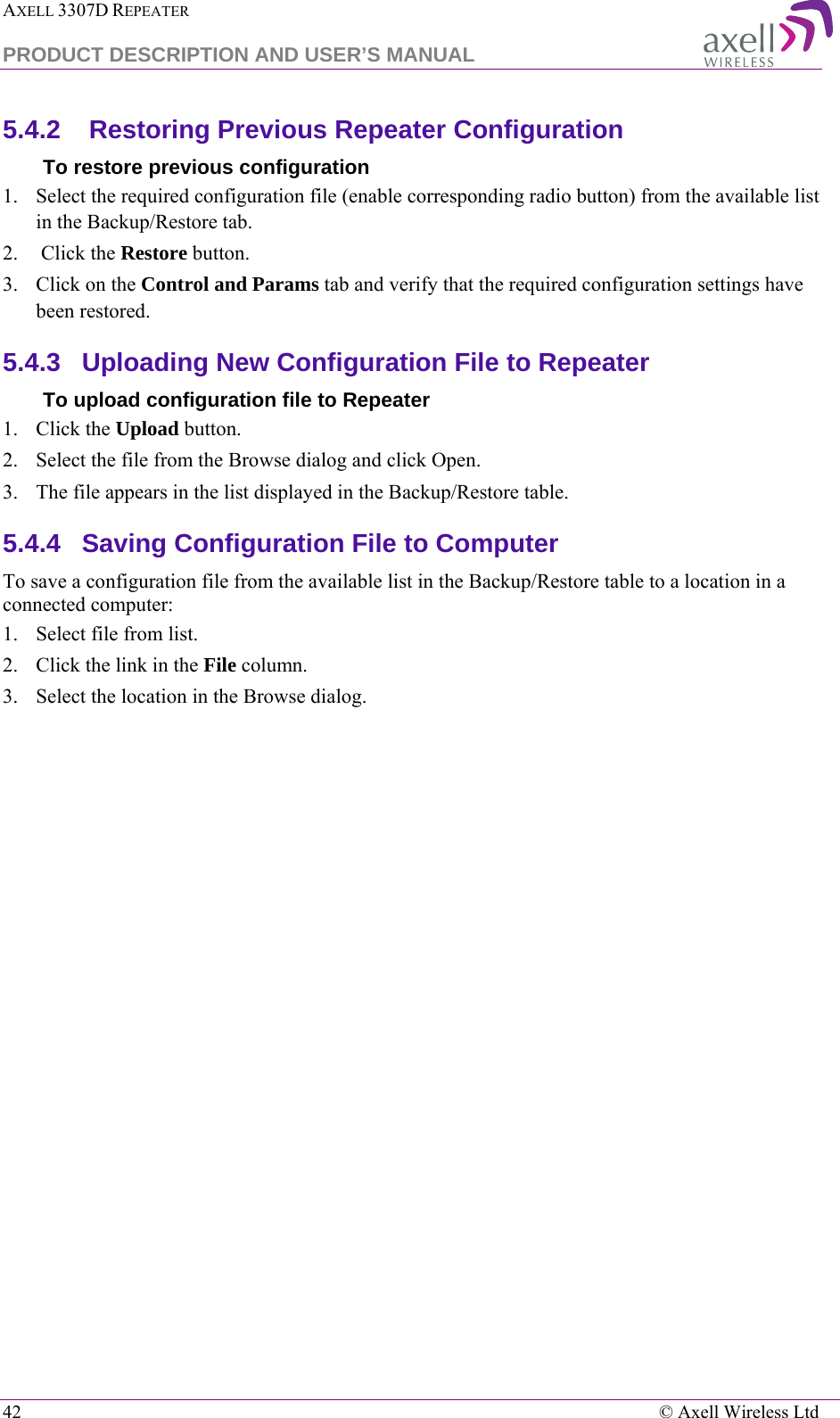 AXELL 3307D REPEATER  PRODUCT DESCRIPTION AND USER’S MANUAL  42    © Axell Wireless Ltd 5.4.2   Restoring Previous Repeater Configuration To restore previous configuration 1.  Select the required configuration file (enable corresponding radio button) from the available list in the Backup/Restore tab. 2.   Click the Restore button. 3.  Click on the Control and Params tab and verify that the required configuration settings have been restored. 5.4.3  Uploading New Configuration File to Repeater  To upload configuration file to Repeater 1.  Click the Upload button. 2.  Select the file from the Browse dialog and click Open. 3.  The file appears in the list displayed in the Backup/Restore table. 5.4.4  Saving Configuration File to Computer To save a configuration file from the available list in the Backup/Restore table to a location in a connected computer: 1.  Select file from list. 2.  Click the link in the File column. 3.  Select the location in the Browse dialog. 