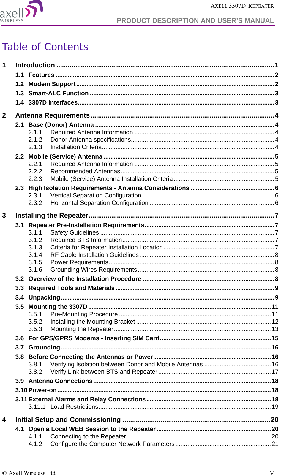  AXELL 3307D  REPEATER PRODUCT DESCRIPTION AND USER’S MANUAL  © Axell Wireless Ltd    V Table of Contents 1 Introduction ................................................................................................................... 1 1.1 Features ................................................................................................................................ 2 1.2 Modem Support .................................................................................................................... 2 1.3 Smart-ALC Function ............................................................................................................ 3 1.4 3307D Interfaces ................................................................................................................... 3 2 Antenna Requirements ................................................................................................. 4 2.1 Base (Donor) Antenna ......................................................................................................... 4 2.1.1 Required Antenna Information .................................................................................. 4 2.1.2 Donor Antenna specifications .................................................................................... 4 2.1.3 Installation Criteria ..................................................................................................... 4 2.2 Mobile (Service) Antenna .................................................................................................... 5 2.2.1 Required Antenna Information .................................................................................. 5 2.2.2 Recommended Antennas .......................................................................................... 5 2.2.3 Mobile (Service) Antenna Installation Criteria ........................................................... 5 2.3 High Isolation Requirements - Antenna Considerations ................................................. 6 2.3.1 Vertical Separation Configuration.............................................................................. 6 2.3.2 Horizontal Separation Configuration ......................................................................... 6 3 Installing the Repeater .................................................................................................. 7 3.1 Repeater Pre-Installation Requirements ............................................................................ 7 3.1.1 Safety Guidelines ...................................................................................................... 7 3.1.2 Required BTS Information ......................................................................................... 7 3.1.3 Criteria for Repeater Installation Location ................................................................. 7 3.1.4 RF Cable Installation Guidelines ............................................................................... 8 3.1.5 Power Requirements ................................................................................................. 8 3.1.6 Grounding Wires Requirements ................................................................................ 8 3.2 Overview of the Installation Procedure ............................................................................. 8 3.3 Required Tools and Materials ............................................................................................. 9 3.4 Unpacking ............................................................................................................................. 9 3.5 Mounting the 3307D ........................................................................................................... 11 3.5.1 Pre-Mounting Procedure ......................................................................................... 11 3.5.2 Installing the Mounting Bracket ............................................................................... 12 3.5.3 Mounting the Repeater ............................................................................................ 13 3.6 For GPS/GPRS Modems - Inserting SIM Card ................................................................. 15 3.7 Grounding ........................................................................................................................... 16 3.8 Before Connecting the Antennas or Power ..................................................................... 16 3.8.1 Verifying Isolation between Donor and Mobile Antennas ....................................... 16 3.8.2 Verify Link between BTS and Repeater .................................................................. 17 3.9 Antenna Connections ........................................................................................................ 18 3.10 Power-on ............................................................................................................................. 18 3.11 External Alarms and Relay Connections ......................................................................... 18 3.11.1 Load Restrictions ..................................................................................................... 19 4 Initial Setup and Commissioning .............................................................................. 20 4.1 Open a Local WEB Session to the Repeater ................................................................... 20 4.1.1 Connecting to the Repeater .................................................................................... 20 4.1.2 Configure the Computer Network Parameters ........................................................ 21 