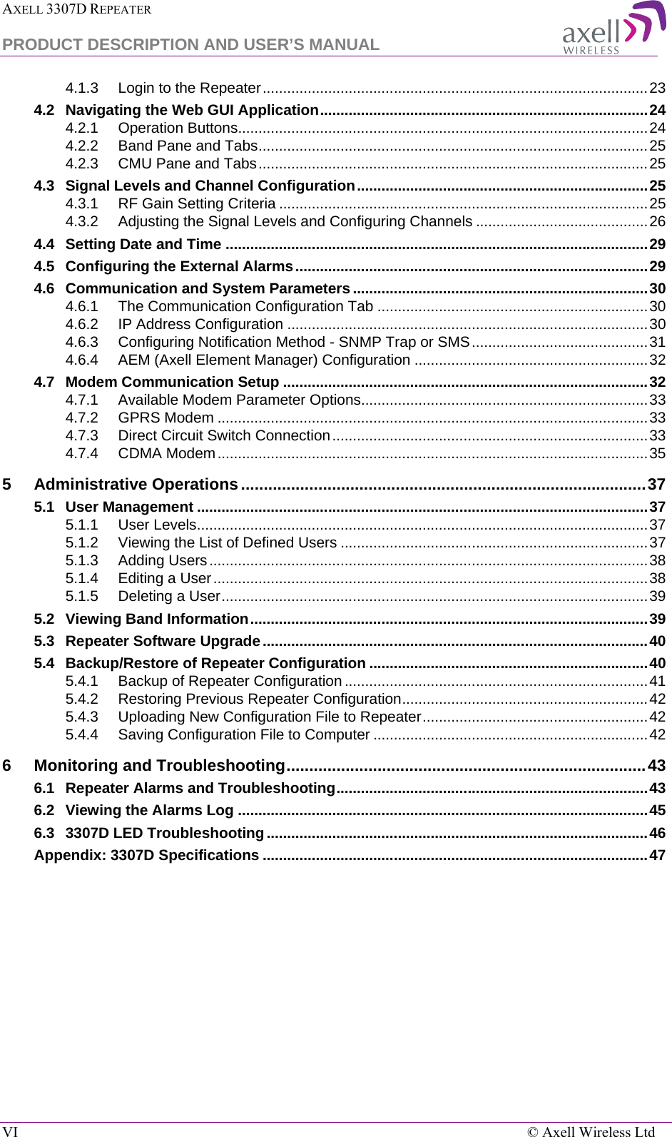 AXELL 3307D REPEATER  PRODUCT DESCRIPTION AND USER’S MANUAL  VI    © Axell Wireless Ltd 4.1.3 Login to the Repeater .............................................................................................. 23 4.2 Navigating the Web GUI Application ................................................................................ 24 4.2.1 Operation Buttons.................................................................................................... 24 4.2.2 Band Pane and Tabs ............................................................................................... 25 4.2.3 CMU Pane and Tabs ............................................................................................... 25 4.3 Signal Levels and Channel Configuration ....................................................................... 25 4.3.1 RF Gain Setting Criteria .......................................................................................... 25 4.3.2 Adjusting the Signal Levels and Configuring Channels .......................................... 26 4.4 Setting Date and Time ....................................................................................................... 29 4.5 Configuring the External Alarms ...................................................................................... 29 4.6 Communication and System Parameters ........................................................................ 30 4.6.1 The Communication Configuration Tab .................................................................. 30 4.6.2 IP Address Configuration ........................................................................................ 30 4.6.3 Configuring Notification Method - SNMP Trap or SMS ........................................... 31 4.6.4 AEM (Axell Element Manager) Configuration ......................................................... 32 4.7 Modem Communication Setup ......................................................................................... 32 4.7.1 Available Modem Parameter Options...................................................................... 33 4.7.2 GPRS Modem ......................................................................................................... 33 4.7.3 Direct Circuit Switch Connection ............................................................................. 33 4.7.4 CDMA Modem ......................................................................................................... 35 5 Administrative Operations ......................................................................................... 37 5.1 User Management .............................................................................................................. 37 5.1.1 User Levels .............................................................................................................. 37 5.1.2 Viewing the List of Defined Users ........................................................................... 37 5.1.3 Adding Users ........................................................................................................... 38 5.1.4 Editing a User .......................................................................................................... 38 5.1.5 Deleting a User ........................................................................................................ 39 5.2 Viewing Band Information ................................................................................................. 39 5.3 Repeater Software Upgrade .............................................................................................. 40 5.4 Backup/Restore of Repeater Configuration .................................................................... 40 5.4.1 Backup of Repeater Configuration .......................................................................... 41 5.4.2 Restoring Previous Repeater Configuration ............................................................ 42 5.4.3 Uploading New Configuration File to Repeater ....................................................... 42 5.4.4 Saving Configuration File to Computer ................................................................... 42 6 Monitoring and Troubleshooting ............................................................................... 43 6.1 Repeater Alarms and Troubleshooting ............................................................................ 43 6.2 Viewing the Alarms Log .................................................................................................... 45 6.3 3307D LED Troubleshooting ............................................................................................. 46 Appendix: 3307D Specifications .............................................................................................. 47   