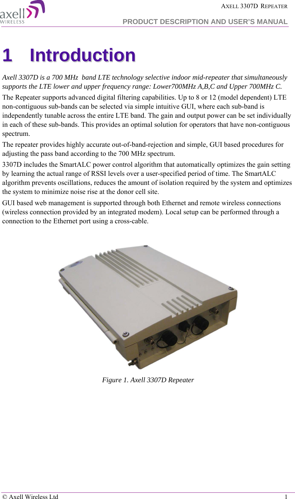  AXELL 3307D  REPEATER PRODUCT DESCRIPTION AND USER’S MANUAL  © Axell Wireless Ltd    1 11  IInnttrroodduuccttiioonn    Axell 3307D is a 700 MHz  band LTE technology selective indoor mid-repeater that simultaneously supports the LTE lower and upper frequency range: Lower700MHz A,B,C and Upper 700MHz C. The Repeater supports advanced digital filtering capabilities. Up to 8 or 12 (model dependent) LTE non-contiguous sub-bands can be selected via simple intuitive GUI, where each sub-band is independently tunable across the entire LTE band. The gain and output power can be set individually in each of these sub-bands. This provides an optimal solution for operators that have non-contiguous spectrum.  The repeater provides highly accurate out-of-band-rejection and simple, GUI based procedures for adjusting the pass band according to the 700 MHz spectrum. 3307D includes the SmartALC power control algorithm that automatically optimizes the gain setting by learning the actual range of RSSI levels over a user-specified period of time. The SmartALC algorithm prevents oscillations, reduces the amount of isolation required by the system and optimizes the system to minimize noise rise at the donor cell site.  GUI based web management is supported through both Ethernet and remote wireless connections (wireless connection provided by an integrated modem). Local setup can be performed through a connection to the Ethernet port using a cross-cable.   Figure 1. Axell 3307D Repeater 