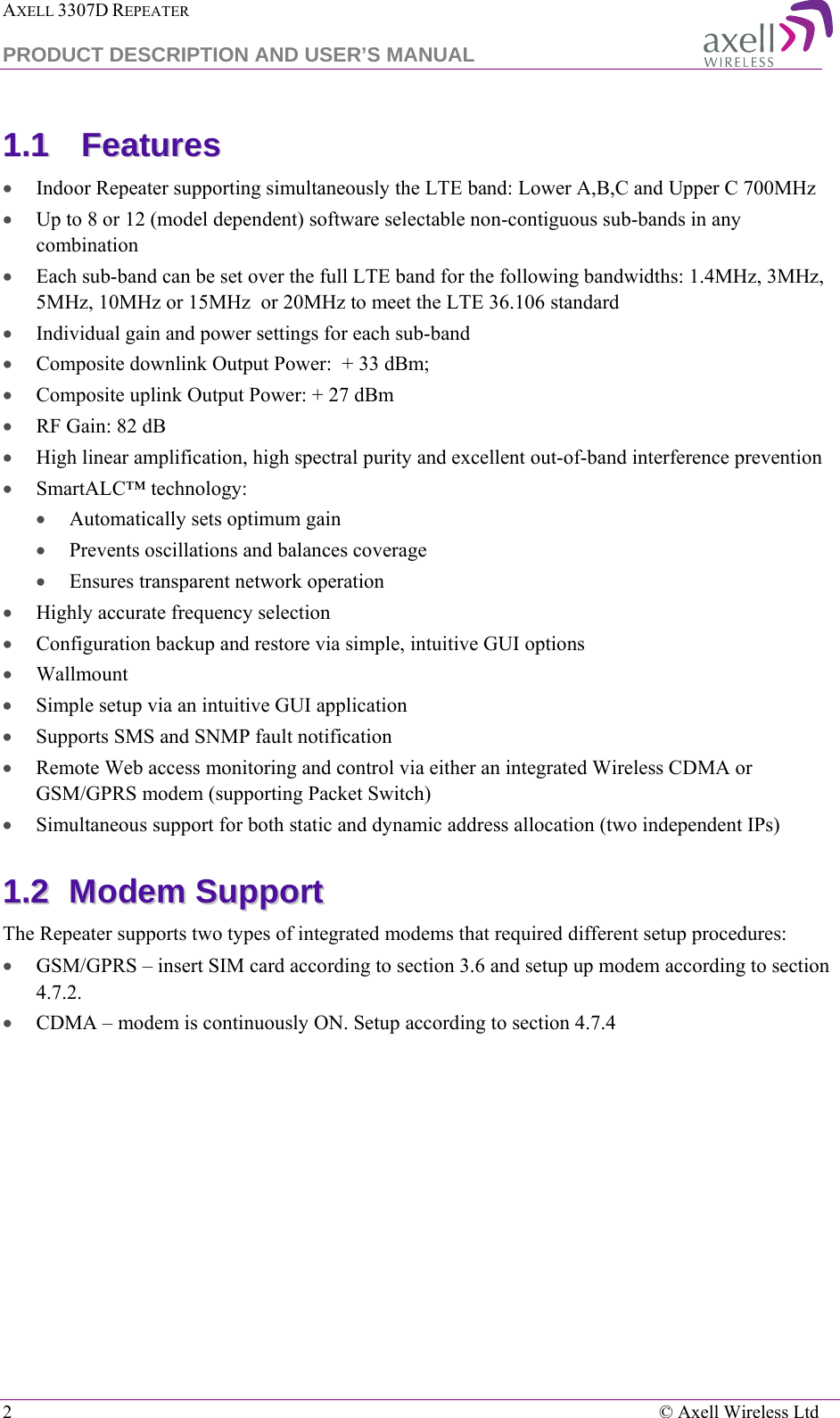 AXELL 3307D REPEATER  PRODUCT DESCRIPTION AND USER’S MANUAL  2    © Axell Wireless Ltd 11..11  FFeeaattuurreess    • Indoor Repeater supporting simultaneously the LTE band: Lower A,B,C and Upper C 700MHz • Up to 8 or 12 (model dependent) software selectable non-contiguous sub-bands in any combination  • Each sub-band can be set over the full LTE band for the following bandwidths: 1.4MHz, 3MHz, 5MHz, 10MHz or 15MHz  or 20MHz to meet the LTE 36.106 standard • Individual gain and power settings for each sub-band  • Composite downlink Output Power:  + 33 dBm;  • Composite uplink Output Power: + 27 dBm • RF Gain: 82 dB • High linear amplification, high spectral purity and excellent out-of-band interference prevention  • SmartALC™ technology: • Automatically sets optimum gain • Prevents oscillations and balances coverage • Ensures transparent network operation  • Highly accurate frequency selection • Configuration backup and restore via simple, intuitive GUI options • Wallmount • Simple setup via an intuitive GUI application • Supports SMS and SNMP fault notification  • Remote Web access monitoring and control via either an integrated Wireless CDMA or GSM/GPRS modem (supporting Packet Switch) • Simultaneous support for both static and dynamic address allocation (two independent IPs) 11..22  MMooddeemm  SSuuppppoorrtt  The Repeater supports two types of integrated modems that required different setup procedures: • GSM/GPRS – insert SIM card according to section  3.6 and setup up modem according to section  4.7.2. • CDMA – modem is continuously ON. Setup according to section  4.7.4  