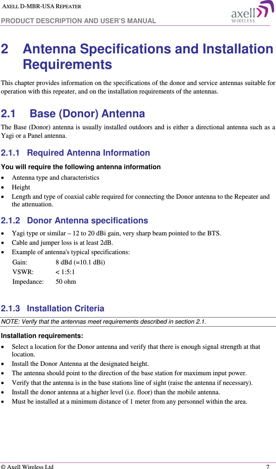  AXELL D-MBR-USA REPEATER  PRODUCT DESCRIPTION AND USER’S MANUAL   © Axell Wireless Ltd    7 2  Antenna Specifications and Installation Requirements This chapter provides information on the specifications of the donor and service antennas suitable for operation with this repeater, and on the installation requirements of the antennas. 2.1  Base (Donor) Antenna  The Base (Donor) antenna is usually installed outdoors and is either a directional antenna such as a Yagi or a Panel antenna.  2.1.1  Required Antenna Information You will require the following antenna information • Antenna type and characteristics • Height • Length and type of coaxial cable required for connecting the Donor antenna to the Repeater and the attenuation. 2.1.2  Donor Antenna specifications • Yagi type or similar – 12 to 20 dBi gain, very sharp beam pointed to the BTS. • Cable and jumper loss is at least 2dB. • Example of antenna&apos;s typical specifications:  Gain:  8 dBd (=10.1 dBi) VSWR:  &lt; 1:5:1 Impedance:  50 ohm  2.1.3  Installation Criteria  NOTE: Verify that the antennas meet requirements described in section  2.1. Installation requirements: • Select a location for the Donor antenna and verify that there is enough signal strength at that location. • Install the Donor Antenna at the designated height. • The antenna should point to the direction of the base station for maximum input power. • Verify that the antenna is in the base stations line of sight (raise the antenna if necessary).  • Install the donor antenna at a higher level (i.e. floor) than the mobile antenna. • Must be installed at a minimum distance of 1 meter from any personnel within the area. 