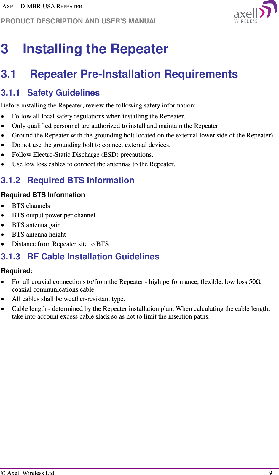  AXELL D-MBR-USA REPEATER  PRODUCT DESCRIPTION AND USER’S MANUAL   © Axell Wireless Ltd    9 3  Installing the Repeater 3.1  Repeater Pre-Installation Requirements 3.1.1  Safety Guidelines Before installing the Repeater, review the following safety information:  • Follow all local safety regulations when installing the Repeater. • Only qualified personnel are authorized to install and maintain the Repeater. • Ground the Repeater with the grounding bolt located on the external lower side of the Repeater). • Do not use the grounding bolt to connect external devices. • Follow Electro-Static Discharge (ESD) precautions. • Use low loss cables to connect the antennas to the Repeater. 3.1.2  Required BTS Information Required BTS Information • BTS channels • BTS output power per channel • BTS antenna gain • BTS antenna height  • Distance from Repeater site to BTS 3.1.3  RF Cable Installation Guidelines Required: • For all coaxial connections to/from the Repeater - high performance, flexible, low loss 50Ω coaxial communications cable.  • All cables shall be weather-resistant type.  • Cable length - determined by the Repeater installation plan. When calculating the cable length, take into account excess cable slack so as not to limit the insertion paths. 