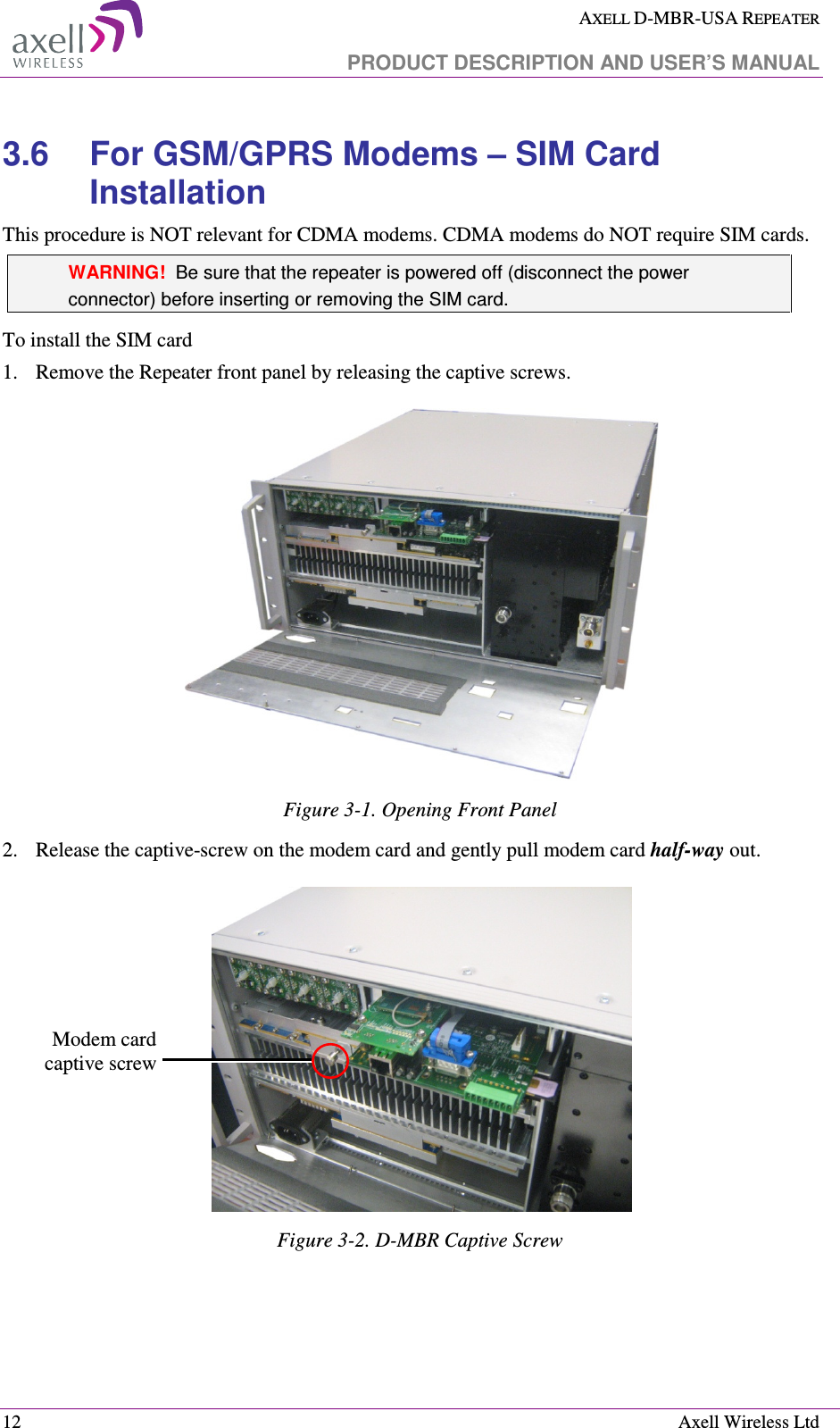  AXELL D-MBR-USA REPEATER   PRODUCT DESCRIPTION AND USER’S MANUAL  12    Axell Wireless Ltd 3.6  For GSM/GPRS Modems – SIM Card Installation This procedure is NOT relevant for CDMA modems. CDMA modems do NOT require SIM cards. WARNING!  Be sure that the repeater is powered off (disconnect the power connector) before inserting or removing the SIM card. To install the SIM card 1.   Remove the Repeater front panel by releasing the captive screws.   Figure  3-1. Opening Front Panel 2.  Release the captive-screw on the modem card and gently pull modem card half-way out.  Figure  3-2. D-MBR Captive Screw     Modem card captive screw