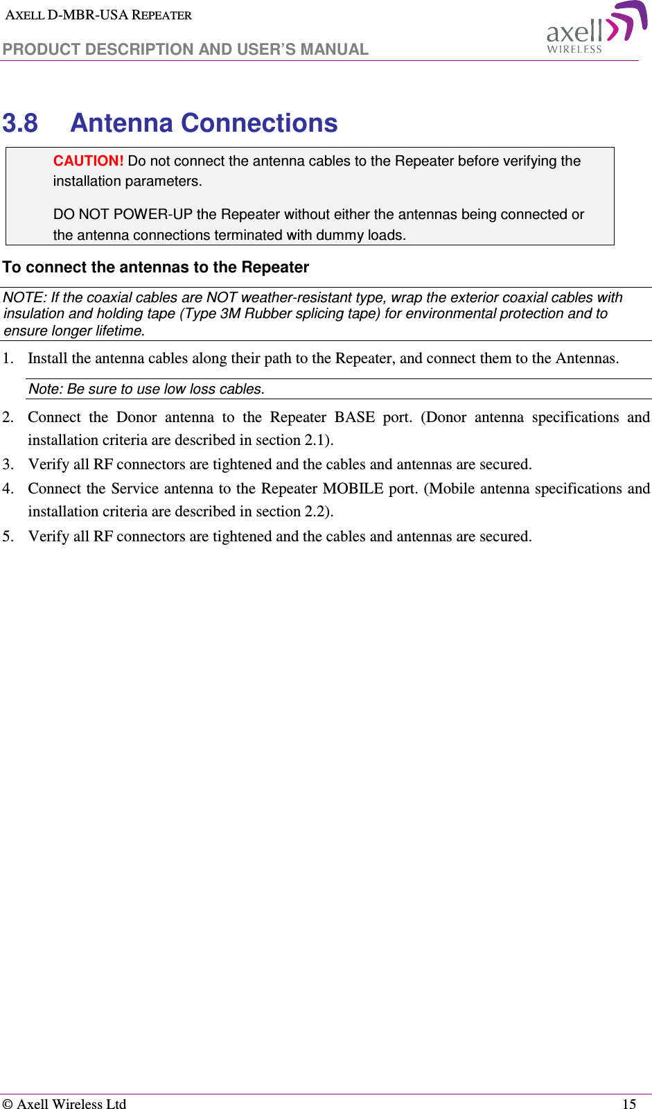  AXELL D-MBR-USA REPEATER  PRODUCT DESCRIPTION AND USER’S MANUAL   © Axell Wireless Ltd    15 3.8  Antenna Connections CAUTION! Do not connect the antenna cables to the Repeater before verifying the installation parameters. DO NOT POWER-UP the Repeater without either the antennas being connected or the antenna connections terminated with dummy loads.  To connect the antennas to the Repeater NOTE: If the coaxial cables are NOT weather-resistant type, wrap the exterior coaxial cables with insulation and holding tape (Type 3M Rubber splicing tape) for environmental protection and to ensure longer lifetime. 1.   Install the antenna cables along their path to the Repeater, and connect them to the Antennas. Note: Be sure to use low loss cables. 2.   Connect  the  Donor  antenna  to  the  Repeater  BASE  port.  (Donor  antenna  specifications  and installation criteria are described in section  2.1). 3.   Verify all RF connectors are tightened and the cables and antennas are secured. 4.   Connect the Service antenna to the Repeater MOBILE port. (Mobile antenna specifications and installation criteria are described in section  2.2). 5.   Verify all RF connectors are tightened and the cables and antennas are secured. 