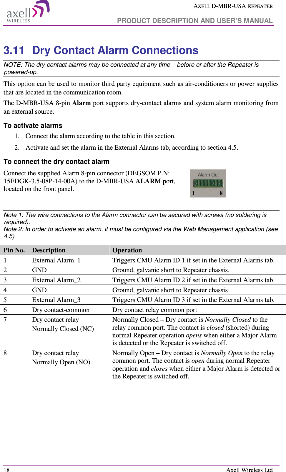  AXELL D-MBR-USA REPEATER   PRODUCT DESCRIPTION AND USER’S MANUAL  18    Axell Wireless Ltd 3.11  Dry Contact Alarm Connections NOTE: The dry-contact alarms may be connected at any time – before or after the Repeater is powered-up. This option can be used to monitor third party equipment such as air-conditioners or power supplies that are located in the communication room. The D-MBR-USA 8-pin Alarm port supports dry-contact alarms and system alarm monitoring from an external source.  To activate alarms 1. Connect the alarm according to the table in this section. 2. Activate and set the alarm in the External Alarms tab, according to section  4.5. To connect the dry contact alarm Connect the supplied Alarm 8-pin connector (DEGSOM P.N: 15EDGK-3.5-08P-14-00A) to the D-MBR-USA ALARM port, located on the front panel.   Note 1: The wire connections to the Alarm connector can be secured with screws (no soldering is required). Note 2: In order to activate an alarm, it must be configured via the Web Management application (see  4.5) Pin No.  Description  Operation 1  External Alarm_1  Triggers CMU Alarm ID 1 if set in the External Alarms tab.  2  GND  Ground, galvanic short to Repeater chassis. 3  External Alarm_2  Triggers CMU Alarm ID 2 if set in the External Alarms tab. 4  GND  Ground, galvanic short to Repeater chassis 5  External Alarm_3  Triggers CMU Alarm ID 3 if set in the External Alarms tab. 6  Dry contact-common   Dry contact relay common port 7  Dry contact relay  Normally Closed (NC) Normally Closed – Dry contact is Normally Closed to the relay common port. The contact is closed (shorted) during normal Repeater operation opens when either a Major Alarm is detected or the Repeater is switched off. 8  Dry contact relay Normally Open (NO) Normally Open – Dry contact is Normally Open to the relay common port. The contact is open during normal Repeater operation and closes when either a Major Alarm is detected or the Repeater is switched off.  