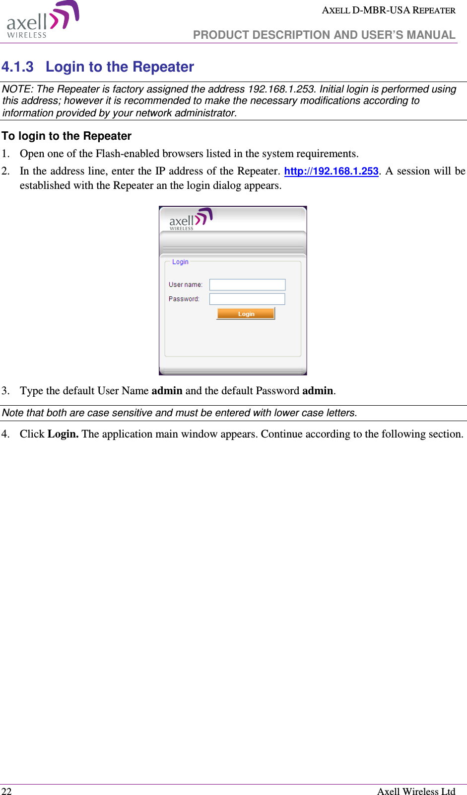  AXELL D-MBR-USA REPEATER   PRODUCT DESCRIPTION AND USER’S MANUAL  22    Axell Wireless Ltd 4.1.3  Login to the Repeater   NOTE: The Repeater is factory assigned the address 192.168.1.253. Initial login is performed using this address; however it is recommended to make the necessary modifications according to information provided by your network administrator. To login to the Repeater  1.  Open one of the Flash-enabled browsers listed in the system requirements. 2.  In the address line, enter the IP address of the Repeater. http://192.168.1.253. A session will be established with the Repeater an the login dialog appears.   3.  Type the default User Name admin and the default Password admin. Note that both are case sensitive and must be entered with lower case letters. 4.  Click Login. The application main window appears. Continue according to the following section. 